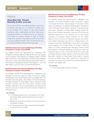 World Economic Forum Annual Meeting of the New
Champions in Tianjin, China (2010)
Los Angeles County was represented by a delegation that
included: LA County Supervisor Mike Antonovich, Mayor
of Lancaster Rex Parris, Deputy Mayor of Lancaster Kit-Yee
Szeto, City Manager of Lancaster Mark Bozigian, President &
CEO of JM Eagle Walter Wang, President of Symtech Group
Cole Harris, President of Power Wells Holdings Shirley Tai,
Peter Shum of Belton Electronics, Executive VP of American
WeiTaike Corporation Lu An, Chairman of U.S.V Tech Group
Company Xu Zhangwo, former Chairman of the LAEDC
Maura O’Connor, former CA Assembly Speaker and LAEDC
Chair Robert Hertzberg (now Partner at Mayer Brown LLP),
President and LAEDC CEO Bill Allen, former WTC LA President
Vance Baugham, VP of Public Affairs of Southern California
Edison Les Starck, VerdeXchange Managing Director David
Abel, Partner at Mitchell Silberberg & Knupp Les Gold and
Counsel Linda Lau, EVP of East West Bank KY Cheng, GM
of Energy Efficient Energy Systems at AeroVironment Mike
Bissonette, Director at Haig Barrett Mike Boehm, General
Counsel at OASIS James Clark, Advisor for Jiang Qian &
Associates Lucy Qian, and Lianne Chua and Henry Wang from
the WTC Los Angeles staff.
	 	 Activities:
		 	 China Renewable Energy Conference
PROFILE
China-Mart USA | Pomona
(formerly at LAX) (continued)
At the end of 2012, China Mart decided to only focus
on services and gave up its showroom facilities due
to the evolution of its clients. It now only provides
marketing, sales, warehousing and after sales-service
through its partners for products that fit our expertise.
China Mart has always wanted to help its foreign
investors to transition most easily to the US, but there
are many qualified providers that can provide the non-
core services while we focus on the main goals.
World Economic Forum Annual Meeting of the New
Champions in Tianjin, China (2008)
Los Angeles County was represented by a delegation that
included: LA County Supervisor Mike Antonovich, Los Angeles
County Assistant Chief Deputy Lori Glasgow, LAEDC CEO Bill
Allen, GKK Works CEO Praful Kulkarni, Symtech Group President
Cole Harris, Tianjin Jiang Sheng Group Chairwoman Linda Du,
Sino-American Expressway Scientific Technology Co., Ltd. and
Allen Matkins Law Firm Lead Counsel Michael Murphy.
World Economic Forum Annual Meeting of the New
Champions in Dalian, China (2009)
Los Angeles County was represented by a delegation that
included: LA County Supervisor Mike Antonovich, LAEDC
CEO Bill Allen, then World Trade Center Los Angeles (WTC LA)
President Vance Baugham, GKK Works CEO Praful Kulkarni,
JM Eagle President & CEO Walter Wang, Operation Hope
Founder, Chairman and CEO John Bryant, Symtech Group
President Cole Harris, Tianjin Jiang Sheng Group Chairwoman
Linda Du and Visco Financial Insurance Services President &
CEO Frank Visco.
	 	 Activities:
		 	 13 individual appointments with leading CEO’s from
			 around the globe seeking opportunities to invest in
			LA County
		 	 Meeting with the Party Secretary of Liaoning Province
			 and Mayor of Dalian
		 	 LA County Supervisor Mike Antonovich participated
			 in one of the forum panels
SECTION 5 Investment Ties
70 Los Angeles County Economic Development Corporation
 
