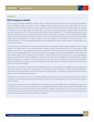 SECTION 5 Investment Ties
PROFILE
BYD Company Limited
BYD Company Limited was established in Shenzhen, China in 1995 as a high-tech private enterprise. The company has production
facilities in Beijing, Shanghai, Guangdong, Shanxi, Pingshan, Kuichong, Baolong, Huizhou, Xi’an and Ningbo. The firm has
opened up locations in Hong Kong, Taiwan, Japan, South Korea, India, Europe and North America. BYD has two main divisions:
IT (including a focus on solar energy) and automobiles. The company manufactures batteries, chargers, electro components,
connectors, plastic casing, LCD, metal components and electronics, keypads, keyboards, FPC, microelectronics, LED products, opto-
electronics, cell phone decoration, cell phone design and cell phone assemblies. The company is the world’s leading rechargeable
battery manufacturer and has leading cell phone companies as clients including Nokia, Motorola and Samsung. BYD has the largest
market share of nickel batteries in the world. In addition in 2010, BYD teamed up with KB Homes in the city of Lancaster in L.A.
County to construct an environmentally-friendly prototype home utilizing BYD’s solar and battery system. The new project is the
first of its kind in the U.S.
In 2003, the company entered the auto industry by buying Tsinchuan Automobile Company Limited (currently BYD Auto Company
Limited). The company has four main production bases in Beijing, Shenzhen, Shanghai and Xi’an. BYD Auto products include
high-end to low-end cars, auto moldings, auto parts and electric cars. BYD Auto has a technical comparative advantage in both
electric cars and rechargeable batteries. Over the last few years, the company has focused on the development of drive engines for
electric-hybrid vehicles. The firm launched its first all-electric vehicles in 2009. BYD Auto pursued the U.S. market aggressively by
opening up its North American (NA) headquarters in downtown LA in 2011 and an assembly plant to assemble electric buses for
public transit agencies in Lancaster in North Los Angeles County. BYD has chosen Los Angeles County due to its high population
density, large passenger car and public transit market, affluent customer base, air pollution problems and the importance the region
places on new green technologies.
The company is also dedicated to developing green energy by focusing on solar energy. BYD has developed energy storage stations,
solar power stations and other green energy projects. The company’s key areas of research are battery energy storage systems,
photovoltaic (PV) energy generation systems, high-duty electrical system design, smart battery management systems and smart
control, communication and metering systems.
BYD places a heavy emphasis in China on research & development and education. The company has four research institutes
including; the Central Research Institute, Electronics Research Institute, Electric Power Research Institute and the Auto Engineering
Research Institute.
BYD garnered international attention in 2008 when U.S. billionaire investor Warren Buffet’s Berkshire Hathaway purchased 10%
of company shares on the Hong Kong exchange. This event propelled BYD onto the global stage and laid the foundation for the
company’s expansion into the North American market and beyond. In addition to the operations in China and LA County, BYD has
offices in Europe, Japan, South Korea, India, Taiwan, and other regions. BYD’s vision is to become the world’s leading manufacturer
of telecommunication products, electronic products and vehicles.
71Los Angeles County Economic Development Corporation
 