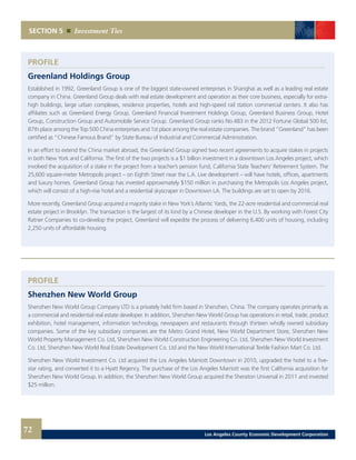SECTION 5 Investment Ties
PROFILE
Greenland Holdings Group
Established in 1992, Greenland Group is one of the biggest state-owned enterprises in Shanghai as well as a leading real estate
company in China. Greenland Group deals with real estate development and operation as their core business, especially for extra-
high buildings, large urban complexes, residence properties, hotels and high-speed rail station commercial centers. It also has
affiliates such as Greenland Energy Group, Greenland Financial Investment Holdings Group, Greenland Business Group, Hotel
Group, Construction Group and Automobile Service Group. Greenland Group ranks No.483 in the 2012 Fortune Global 500 list,
87th place among the Top 500 China enterprises and 1st place among the real estate companies. The brand “Greenland” has been
certified as “Chinese Famous Brand” by State Bureau of Industrial and Commercial Administration.
In an effort to extend the China market abroad, the Greenland Group signed two recent agreements to acquire stakes in projects
in both New York and California. The first of the two projects is a $1 billion investment in a downtown Los Angeles project, which
involved the acquisition of a stake in the project from a teacher’s pension fund, California State Teachers’ Retirement System. The
25,600 square-meter Metropolis project – on Eighth Street near the L.A. Live development – will have hotels, offices, apartments
and luxury homes. Greenland Group has invested approximately $150 million in purchasing the Metropolis Los Angeles project,
which will consist of a high-rise hotel and a residential skyscraper in Downtown LA. The buildings are set to open by 2016.
More recently, Greenland Group acquired a majority stake in New York’s Atlantic Yards, the 22-acre residential and commercial real
estate project in Brooklyn. The transaction is the largest of its kind by a Chinese developer in the U.S. By working with Forest City
Ratner Companies to co-develop the project, Greenland will expedite the process of delivering 6,400 units of housing, including
2,250 units of affordable housing.
PROFILE
Shenzhen New World Group
Shenzhen New World Group Company LTD is a privately held firm based in Shenzhen, China. The company operates primarily as
a commercial and residential real estate developer. In addition, Shenzhen New World Group has operations in retail, trade, product
exhibition, hotel management, information technology, newspapers and restaurants through thirteen wholly owned subsidiary
companies. Some of the key subsidiary companies are the Metro Grand Hotel, New World Department Store, Shenzhen New
World Property Management Co. Ltd, Shenzhen New World Construction Engineering Co. Ltd, Shenzhen New World Investment
Co. Ltd, Shenzhen New World Real Estate Development Co. Ltd and the New World International Textile Fashion Mart Co. Ltd.
Shenzhen New World Investment Co. Ltd acquired the Los Angeles Marriott Downtown in 2010, upgraded the hotel to a five-
star rating, and converted it to a Hyatt Regency. The purchase of the Los Angeles Marriott was the first California acquisition for
Shenzhen New World Group. In addition, the Shenzhen New World Group acquired the Sheraton Universal in 2011 and invested
$25 million.
72 Los Angeles County Economic Development Corporation
 
