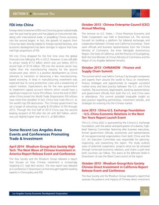 October 2013 | Chinese Enterprise Council (CEC)
Annual Meeting
The Seminar on U.S. States – China Provinces Economic and
Trade Cooperation was held in Downtown LA. The seminar
focused on building a platform for bilateral exchanges and
cooperation between Chinese and California businesses. There
were officials and business representatives from the Chinese
Ministry of Commerce, the Inner Mongolia Autonomous
Region, the State of California, and the Province of Guangdong.
Both the Vice Minister of China’s Ministry of Commerce and the
Mayor of Los Angeles delivered remarks.
October 2013 | CHINANOW | Finance and
Supply Chain Summit
The summit which was held in Century City brought companies
and experts from around the world to focus on investment,
finance strategies and opportunities to navigate successful
market entry and best practice between the U.S. and China
markets. Top economists, legal experts, banking representatives
and government officials from both the U.S. and China were
in attendance. This summit provided invaluable insight on
best practice regarding partnerships, investment vehicles, and
strategies for entering into the Chinese market.
June 2013 | China-U.S. Exchange Foundation
| U.S.-China Economic Relations in the Next
Ten Years Report Launch Event
The U.S.-China 2022 is sponsored by the China-U.S. Exchange
Foundation, with the advice and participation of a diverse, high-
level Steering Committee featuring elite business executives,
former government officials, economists and representatives
of non-governmental organizations from both China and the
U.S. An Executive Committee was responsible for planning,
organizing, and researching this report. The study outlines
areas of potential cooperation, projects what can be achieved
through continued economic relations, and charts a path that
both countries can follow. This event at the Biltmore Hotel in
Downtown LA was the West Coast Launch of the report.
October 2012 | Rhodium Group/Asia Society
Chinese Direct Investment in California Report
Release Event and Conference
The Asia Society and the Rhodium Group released a report that
assesses the patterns and impacts of Chinese direct investment
FDI into China
Foreigndirectinvestment(FDI)intoChinahasgrownsubstantially
over the past twenty years and has played an instrumental role,
along with international trade, in propelling China’s economy
into the second largest. In fact, the growth of exports from
China has been directly related to foreign-owned factories, and
economic development has been stronger in regions that have
had high proportions of FDI.
FDI into China dropped for the first time since the global
financial crisis falling by 4% in 2012. However, it was still able
to attract nearly $112 billion which was just below 2011’s
record high of $116 billion. FDI into the services sector was
higher than the manufacturing industry for the second
consecutive year, which is a positive development as China
attempts to transition to becoming a less manufacturing-
based economy. A drop in manufacturing investment was
expected due to rising production costs and a weakening of
export markets. Expectations are for the new government
to implement capital account reforms which would have a
significant impact on future FDI inflows. Since the end of 2001
when China joined the World Trade Organization FDI inflows
have more than doubled. In fact, China now rivals the U.S. as
the world’s top FDI destination. The Chinese government has
set a target of attracting roughly $120 billion of FDI through
2015. Through the first half of 2013 China was the second
leading recipient of FDI after the UK with $67 billion, which
was just slightly higher than the U.S. at $66 billion.
Some Recent Los Angeles Area
Events and Conferences Promoting
Trade & Investment
April 2014 | Rhodium Group/Asia Society High
Tech: The Next Wave of Chinese Investment in
America Report Release Event and Conference
The Asia Society and the Rhodium Group released a report
that focuses on how Chinese investment is increasingly
targeting U.S. high tech sectors. The new report was released
at a conference in Downtown LA that brought together leading
experts in China policy and FDI.
SECTION 5 Investment Ties
73Los Angeles County Economic Development Corporation
 