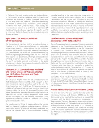 mutually beneficial is the most distinctive characteristic of
China-US economic and trade cooperation; and 3) structural
complements are the biggest merit of China-US economic
and trade cooperation. President Xi Jinping also made four
recommendations: 1) seize market opportunities and promote
balanced trade development; 2) build an enabling environment
and enhance mutual investment; 3) expand cooperation areas
and foster new economic and trade growth points; and 4)
address challenges together and strengthen global governance
cooperation.
California-China Trade & Investment
Conference | 2009, 2010 and 2012
TheconferenceswereheldinLosAngeles.Theeventswerejointly
sponsored by the District Export Council and the American
Chinese CEO Society and supported by the U.S. Department
of Commerce, U.S. Commercial Service. The events focused
on attempting to improve commercial ties between California
and China by exposing new markets. Featured speakers
included the Chief Commercial Consul from the Consulate
General of the People’s Republic of China and the Assistant
Deputy Secretary of Economic Development from the State of
California. The events highlighted case histories that profiled
companies who have been very successful in establishing
business relationships within China. Also, the U.S. Commercial
Service provided critical information regarding the various
services that the U.S. government offers in order to build
stronger U.S.-China trade relations.
Some of the Panels included Presentations from the following
organizations – Princeton Asia Associates, MediaG3, Inc., Koo,
Chow & Co. LLP, KPMG, LLP, City National Bank, Export Finance,
U.S. Commercial Service, Export-Import Bank of America and
the World Bank.
Annual Asia-Pacific Outlook Conference (APBO)
For over 25 years, the USC Marshall School’s Center for
International Business and Research (CIBER) and the U.S.
Commercial Service have held this conference to provide U.S.
companies with the latest information on opportunities in
Asian markets. The event discusses the business opportunities
and challenges facing U.S. companies in the Asia-Pacific region.
It allows companies to have direct access to U.S. Commercial
Officers from embassies throughout the Pacific Rim (including
China) and business experts who provide current details about
the shifting business and economic landscape occurring within
the region.
in California. The study provides policy and business leaders
in the state with recommendations on how to attract further
investment and maximize its benefits. The report builds upon
a 2011 study titled “An American Open Door? Maximizing
the Benefits of Chinese Direct Investment”, which analyzed
investment flows from China into the U.S. more broadly. The
new report was released at a conference in Downtown LA
that brought together leading experts in China policy and FDI
to help move California forward in this important economic
development area.
April 2012 | 21st Annual Committee
of 100 Conference
The Committee of 100 held its 21st annual conference in
Pasadena in 2012. The conference featured four roundtables
on the current state of U.S.-China relations. The first roundtable
examined the impact of 2012 political leadership transitions on
U.S.-China relations. The second was focused on identifying key
trends driving strategic philanthropy in the U.S. and China. The
third explored key global forces, challenges and opportunities
affecting investment between the U.S. and China. Finally,
the fourth roundtable surveyed new frontiers in the global
entertainment industry. The annual conference will next be held
in Southern California in 2016.
February 2012 | Current Chinese President
and Former Chinese VP Xi Jinping Visited
L.A. | U.S.-China Economic and Trade
Cooperation Forum
The City of Los Angeles hosted the U.S.-China Economic and
Trade Cooperation Forum in 2012, which was part of then
Vice President Xi Jinping’s week-long visit to the U.S. The
forum highlighted ways the U.S. and China can cooperate to
establish a level playing field, generate economic growth and
create good jobs. The former U.S. Secretary of Commerce John
Bryson, former Under Secretary of Commerce for International
Trade Francisco Sanchez, Governor Jerry Brown, former Mayor
Antonio Villaraigosa, and the Chinese International Trade
Representative and Vice Minister of Commerce Gao Hucheng
gave addresses at the event.
The now President of China, Xi Jinping, delivered the keynote
speechfortheevent.PresidentXiJinpingexpressedthefollowing
points in his remarks: 1) economic and trade cooperation has
become the brightest point of China-US relations; 2) being
SECTION 5 Investment Ties
74 Los Angeles County Economic Development Corporation
 