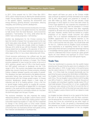 EXECUTIVE SUMMARY China and Los Angeles County
3
In 2011, China entered into its 12th 5-Year Plan (2011-
2015), which mainly focuses on altering the overall economic
model. The key objectives of the plan are expanding growth
in the western regions, improving the environment and
energy efficiency, growing domestic consumption, reducing
inequality, and furthering scientific development.
The trajectory of the Chinese economy has become a hot topic
in the past few years as the global economy has attempted
to fully recover from the Great Recession. Some economists
predicted a “hard landing” for China, while others like the
LAEDC have correctly projected a “soft landing.”
Another key development for the Chinese economy has
been the transfer of power from one government to the next
which takes place every decade. The new government is led
by President Xi Jinping who actually visited Los Angeles in
February 2012 while he was still Vice President. President Xi
Jinping stated that Los Angeles is the epicenter of the U.S.-
China relationship. As this report attempts to demonstrate, no
other region of the U.S. has a closer relationship with China.
China’s economic performance has suffered over the past
two years, both as a result of internal factors and the global
slowdown (especially the recession in Europe). The Chinese
economy appeared to have turned the corner at the end of
2012, posting a growth rate of 7.9% in the fourth quarter,
but GDP growth continued to decelerate into the 7.5%
range in 2013. The country’s new leaders have attempted to
address key concerns facing the Chinese economy including
finding a balance between quantity and quality of growth.
The slowdown has been detrimental to the global economy,
particularly hitting those economies that have been most
interconnected with the Chinese growth engine. A Chinese
economic deceleration greatly impacts a wide range of
industries and all of its trading partners. China is the first
or second largest trading partner to roughly 80 countries,
which account for nearly 60% of global GDP. It is the largest
exporter in the world and the second largest importer. China
has a significant impact on commodity markets as it has been
the dominant player over the past 10 years.
The economic slowdown has also impacted the trading
relationship between the Los Angles Customs District (LACD)
and China. China is the LACD’s top trading partner. Imports
outnumber exports by roughly a 5:1 ratio, but this is expected
to change in the coming years as China moves towards
supplying less to the world (mainly due to higher wages) and
consuming more. Our local ports will see more goods coming
from Vietnam and elsewhere in Southeast Asia.
More exports will leave our ports as the Chinese middle
class continues to expand (currently estimated to be roughly
350 to 400 million people and projected to increase to
over 600 million by 2022). Over the past decade a large
percentage of LACD exports to China have been driven by
China’s huge appetite for raw materials and components as
inputs to its manufacturing. With the slowdown in Chinese
manufacturing, those LACD exports have been negatively
impacted as all waste and scrap experienced declines the last
two years. However, another trend has evolved as a higher
proportion of our exports include consumer and capital
goods. This is an important development and will present
excellent opportunities for our regional exporters in the
future. With China’s economy expected to grow by 7% to
7.5% in 2014 and the next few years, this should bode well
for the U.S., California and Los Angeles County economies,
most importantly as an expanding market for our exports
(particularly where we have a comparative advantage meaning
in knowledge-intensive goods and services). In addition, it is
critical to understand that China’s income per capita growth
figures are more relevant and significant to China’s future
economic development than China’s GDP growth figures.
Trade Ties
China has transformed its economy into the world’s fastest
growing over the past thirty-five years since its adoption of its
open door policy in 1979. A major factor in this performance
was the nation’s decision in 1979 to open up to international
trade. U.S.-China trade has increased dramatically over the
past thirty-five years jumping from $4.8 billion to $366 billion.
Los Angeles County has established very close economic ties
with China. The Los Angeles Customs District (LACD) handles
over 40% of total U.S., trade with China. Indeed, the ports of
Los Angeles and Long Beach together handle nearly 37% of
total trade between China and the U.S. In fact, roughly 60%
of two-way trade volumes at the Port of LA and the Port of
Long Beach and over 50% of the total two-way trade value at
the Los Angeles Customs District (LACD) are related to trade
with China.
Los Angeles has been referred to as the capital of the Pacific
Rim due to its deep connections with the Asian continent.
Like the personal ties, the economic ties between Los Angeles
County and China are unmatched by any other region of
the United States. In fact, the growth in international trade
links between Los Angeles County and China has contributed
greatly to the economic development of the Los Angeles
Los Angeles County Economic Development Corporation
 