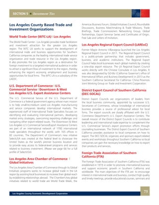 Americas Business Forum, Global Initiatives Council, Roundtable
Discussions, Business Matchmaking & Trade Missions, Trade
Briefings, Trade Commissioners Networking Group, Global
Partnerships, Export Seminar Series and Certificates of Origin,
Free Sale and Letters of Invitation.
Los Angeles Regional Export Council (LARExC)
Former Mayor Antonio Villaraigosa launched the Los Angeles
Regional Export Council in 2011. The Regional Export Council
is a public-private partnership that includes government,
business, and academic institutions. The Regional Export
Council helps local businesses reach global markets by creating
a one-stop export resource. The LA Regional Export Council
works directly with the Chinese Consulate in Los Angeles. It
was also designated by GO-Biz (California Governor’s office of
International Affairs and Business Development) in 2013 as the
Southern California Secretariat for California- China Provinces
Joint Working Group on Trade and Investment Cooperation.
District Export Council of Southern California
(DEC-SOCAL)
District Export Councils are organizations of leaders from
the local business community, appointed by successive U.S.
Secretaries of Commerce, whose knowledge of international
business provides a source of professional advice for local
firms. The export councils are closely affiliated with the U.S.
Commerce Department’s U.S. Export Assistance Centers. The
overall mission of the District Export Councils is to contribute
leadership and international trade expertise to complement the
U.S. Commercial Service’s export promotion efforts through
counseling businesses. The District Export Council of Southern
California provides assistance to local companies on how to
export. The DEC-SOCAL organizes and sponsors export-related
events and workshops throughout Southern California so local
companies can gain the necessary knowledge on how to export
their products and services.
Foreign Trade Association of Southern
California (FTA)
The Foreign Trade Association of Southern California (FTA) was
established in 1919 in order to promote international business
and support economic growth in Southern California and
worldwide. The main objectives of the FTA are: to encourage
interest in international trade and business, conduct high quality
and timely meetings, provide educational courses, seminars and
Los Angeles County Based Trade and
Investment Organizations
World Trade Center (WTC-LA) | Los Angeles
The World Trade Center - Los Angeles provides trade facilitation
and investment attraction for the greater Los Angeles
region. The WTC LA works to support the development of
international trade and business opportunities for Southern
California companies as the leading international trade service
organization and trade resource in the Los Angeles region.
It also promotes the Los Angeles region as a destination for
foreign investment to a targeted international audience in order
to attract a significant flow of investment to the region, thereby
enhancing the region’s economy, employment and business
opportunities for local firms. The WTC LA is a subsidiary of the
LAEDC.
U.S. Department of Commerce | U.S.
Commercial Service | Downtown & West
Los Angeles U.S. Export Assistance Centers
The U.S. Commercial Service of the U.S. Department of
Commerce is a federal government agency whose main mission
is to help small-to-medium sized Los Angeles manufacturing
and service companies develop international markets. The
experienced staff of International Trade Specialists focuses on
identifying and evaluating international partners, developing
market entry strategies, overcoming exporting challenges and
navigating other export-related issues. The Downtown & West
Los Angeles U.S Commercial Service/Export Assistance Centers
are part of an international network of 1700 international
trade specialists throughout the world, with 165 offices in
82 countries. The Department of Commerce’s new intiative
SelectUSA was created at the federal level to showcase the
United States as the world’s premier business location and
to provide easy access to federal-level programs and services
related to business investment. (Please see page 64 for a full
profile of SelectUSA)
Los Angeles Area Chamber of Commerce |
Global Initiatives
The Los Angeles Area Chamber of Commerce through its Global
Initiatives programs works to increase global trade in the LA
region by assisting local businesses to increase their global reach
by establishing relationships abroad. The Chamber’s key global
initiatives related to world trade are World Trade Week, the
SECTION 5 Investment Ties
75Los Angeles County Economic Development Corporation
 