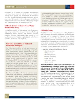 Go-Biz led a statewide coalition of business groups to the
first-ever SelectUSA investment summit in Washington
DC in October 2013. The two-day conference drew over
1,200 attendees from nearly 60 countries, and economic
development officials from 47 states. The California
coalition members included the Los Angeles County
Economic Development Corporation (LAEDC) and the Los
Angeles Area Chamber of Commerce.
California Center
The California Center in Shanghai opened on May 30, 2014 in
order to maximize the benefits of the newly created economic
free trade zone in Shanghai. The California Center provides
California companies the ideal platform for companies to get
California goods, products and services directly to buyers and
wholesalers in China. It will act as a storefront as Chinese buyers
will be able to see, touch and explore various California goods
and services. The Center will also provide door to door services
for shipping, customs clearance, and warehousing.
	 	 Members will receive the following services:
		 	 Logistics services
		 	 Office services
		 	 Marketing services
		 	 Product traceability
		 	 Trade services
		 	 Investment services
		 	 Legal services
The California Center will be a very valuable resource for
Los Angeles County companies and will help create jobs
and revenues for the county. The Center will boost exports
to China, attract Chinese tourism and students and more
foreign direct investment from China into our region.
“The California Center presents a unique opportunity for
California businesses to come together in collaboration
and present their valuable products and services under
a unified and highly recognizable California umbrella,
that the Chinese consumers want!” said Margaret Wong,
President/CEO of Golden California Inc./McWong and Partner
of the California Center. The China based partner of the
California Center is Mr. Edward Zhu, CEO of the Chic Group.
conferences for the purpose of encouraging and developing
international trade, cooperate with its members in matters
relating to the growth and development of international
trade, and provide informational trade updates and services,
programs, and newsletters to its members and to publish and
distribute worldwide an annual roster and directory, listing all
firms and individuals who are members of the FTA.
California Centers for International Trade
Development (CITD)
The California Centers for International Trade Development
helps companies learn how to expand internationally, through
matchmaking events, exporter and importer assistance,
education, consulting, market research, and training. The CITD
has three centers servicing Los Angeles County with offices in
Santa Ana, Hawthorne, and Long Beach.
California-China Office of Trade and
Investment (Shanghai)
The California-China Office of Trade and Investment is
California’s central vehicle for cultivating transpacific
trade and investment relations between the state and
the People’s Republic of China, California’s third largest
trading partner. The office was officially opened by
Governor Jerry Brown in Shanghai during his trade
mission to China in April 2013. It is the state’s first office
in China since 2003. The office came back into existence
due to AB 2012, which was authored by Assembly
Speaker John A. Perez and was signed in October 2012
by the Governor. The bill allowed the Governor’s Office
of Business and Economic Development (GO-Biz) to
establish a public-private partnership to create state trade
and investment offices.
The Governor’s Office of Business and Economic
Development was created by Governor Brown to serve
as California’s single point of contact for economic
development and job creation efforts. It offers a range of
services to business owners including attraction, retention
and expansion services, site selection, permit streamlining,
clearing regulatory hurdles, small business assistance,
international trade development, and assistance with
state government.
SECTION 5 Investment Ties
76 Los Angeles County Economic Development Corporation
 