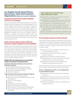 Some Important Economic Facts
	 About Shenzhen, China:	
	 	 Ranked #3 on the Forbes List of Best Commercial
		 Cities on the Chinese Mainland 	
	 	 Established as a Special Economic Zone in 1980 | first
		 and fastest growing Special Economic Zone in China 	
	 	 “The Window” of China’s opening-up drive 	
	 	 “Pilot Field” for the country’s economic restructuring 	
	 	 From 1980 (when it was established as a Special
		 Economic Zone) to 2003, GDP had an average annual
		 growth of 33.3% 	
	 	 One of the highest Per Capita GDP’s in Mainland China 	
	 	 2nd busiest port in China and ranked #3 in the world
The Shanghai Foreign Investment Board
	
The Shanghai Foreign Investment Board (FID) was formed in
1999 with the consent of the Shanghai Municipal Government.
The Board is committed to promoting inward and outward
investment between Shanghai and the world. The FID’s main
functions include:
	 	 Promoting the City’s investment environment and
		 industrial development policy 	
	 	 Coordination of municipal foreign investment
		 promotion projects 	
	 	 Organizing investment promotion activities 	
	 	 Working with the counties and districts of Shanghai
		 to lead promotion activities and training 	
	 	 Establishment, operations and management of
		 investment agencies around the world
The Shanghai FID has twelve overseas representative offices in
the U.S., Japan, Europe and other regions of the world.
The U.S. representative office is in Los Angeles and
its responsibilities include:
	 	 Supporting investment projects between Shanghai
		 and the U.S. 	
	 	 Organizing investment conferences around the U.S. 	
	 	 Providing U.S. data regarding the economy, finance,
		 trade and investment 	
	 	 Promoting Shanghai and acting as a bridge between
		 Shanghai and the U.S.
Los Angeles County Based Chinese
Government, Trade and Investment
Organizations (Please see Sources for Websites)
Consulate General of the People’s Republic
of China in Los Angeles
The Consulate General of the People’s Republic of China in Los
Angeles promotes cooperation and exchange between China
and the Southern California region in the areas of commerce,
culture, education and science & technology in addition to
handling all official visa and passport responsibilities. The
Consulate General plays a key role in all trade and investment
developments between China and Los Angeles County. In
addition to covering the Southern California region, the
Consulate’s service area includes Arizona, Hawaii, New Mexico
and American Pacific islands. Ambassador Liu Jian became the
Consul General in 2013.
North American Representative Office of
Shenzhen, People’s Republic of China (NAROS)
NAROS is the official trade and investment promotion office of
the Shenzhen City Government headquartered in Los Angeles
(with other offices in Shenzhen, San Francisco and Chicago).
The organization assists North American companies with direct
investment, sourcing and outsourcing, and entry into the
Shenzhen and Chinese markets at no cost. NAROS is sponsored
by the Municipal Government of Shenzhen and the Shenzhen
Bureau of Trade and Industry (SZBTI).
NAROS offers the following services and benefits
related to investment & trade promotion:
Investment Promotion (Solutions and Investment
Promotion Program)
	 	 Market Research/Feasibility Study Assistance
	 	 Partner Identification and Negotiation Support
	 	 Site Selection and Fieldtrip Support
	 	 Government Relations
Trade Promotion (Sourcing from Shenzhen Program)
	 	 Learn about consumer goods suppliers
	 	 Better comprehend cultural, legal and financial rules
		 and regulations
	 	 Access to critical databases
	 	 Field trips
	 	 Establish relationships with suppliers
	 	 Build Chinese government connections
	 	 Reduced costs for setting up purchasing operations
	 	 Gain a strategic position and assistance to fulfill
		 due diligence
SECTION 5 Investment Ties
77Los Angeles County Economic Development Corporation
 