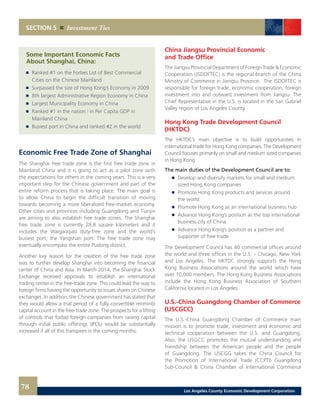 China Jiangsu Provincial Economic
and Trade Office
The Jiangsu Provincial Department of Foreign Trade & Economic
Cooperation (JSDOFTEC) is the regional branch of the China
Ministry of Commerce in Jiangsu Province. The JSDOFTEC is
responsible for foreign trade, economic cooperation, foreign
investment into and outward investment from Jiangsu. The
Chief Representative in the U.S. is located in the San Gabriel
Valley region of Los Angeles County.
Hong Kong Trade Development Council
(HKTDC)
The HKTDC’s main objective is to build opportunities in
international trade for Hong Kong companies. The Development
Council focuses primarily on small and medium sized companies
in Hong Kong.
The main duties of the Development Council are to:
	 	 Develop and diversify markets for small and medium
		 sized Hong Kong companies
	 	 Promote Hong Kong products and services around
		 the world
	 	 Promote Hong Kong as an international business hub
	 	 Advance Hong Kong’s position as the top international
		 business city of China
	 	 Advance Hong Kong’s position as a partner and
		 supporter of free trade
The Development Council has 40 commercial offices around
the world and three offices in the U.S. – Chicago, New York
and Los Angeles. The HKTDC strongly supports the Hong
Kong Business Associations around the world which have
over 10,000 members. The Hong Kong Business Associations
include the Hong Kong Business Association of Southern
California located in Los Angeles.
U.S.-China Guangdong Chamber of Commerce
(USCGCC)
The U.S.-China Guangdong Chamber of Commerce main
mission is to promote trade, investment and economic and
technical cooperation between the U.S. and Guangdong.
Also, the USGCC promotes the mutual understanding and
friendship between the American people and the people
of Guangdong. The USCGG takes the China Council for
the Promotion of International Trade (CCPTI) Guangdong
Sub-Council & China Chamber of International Commerce
SECTION 5 Investment Ties
	 Some Important Economic Facts
	 About Shanghai, China:
	 	 Ranked #1 on the Forbes List of Best Commercial
		 Cities on the Chinese Mainland
	 	 Surpassed the size of Hong Kong’s Economy in 2009 	
	 	 8th largest Administrative Region Economy in China 	
	 	 Largest Municipality Economy in China 	
	 	 Ranked #1 in the nation | in Per Capita GDP in
		 Mainland China 	
	 	 Busiest port in China and ranked #2 in the world
Economic Free Trade Zone of Shanghai
The Shanghai free trade zone is the first free trade zone in
Mainland China and it is going to act as a pilot zone with
the expectations for others in the coming years. This is a very
important step for the Chinese government and part of the
entire reform process that is taking place. The main goal is
to allow China to begin the difficult transition of moving
towards becoming a more liberalized free-market economy.
Other cities and provinces including Guangdong and Tianjin
are aiming to also establish free trade zones. The Shanghai
free trade zone is currently 28.8 square kilometers and it
includes the Waigaoqiao duty-free zone and the world’s
busiest port, the Yangshan port. The free trade zone may
eventually encompass the entire Pudong district.
Another key reason for the creation of the free trade zone
was to further develop Shanghai into becoming the financial
center of China and Asia. In March 2014, the Shanghai Stock
Exchange received approvals to establish an international
trading center in the free-trade zone. This could lead the way to
foreign firms having the opportunity to issues shares on Chinese
exchanges. In addition, the Chinese government has stated that
they would allow a trial period of a fully convertible renminbi
capital account in the free-trade zone. The prospects for a lifting
of controls that forbid foreign companies from raising capital
through initial public offerings (IPOs) would be substantially
increased if all of this transpires in the coming months.
78 Los Angeles County Economic Development Corporation
 