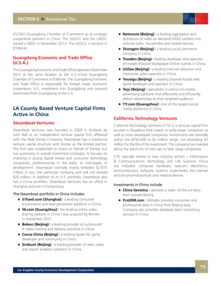 Netmovie (Beijing) | a leading aggregator and
		 distributor of video on demand (VOD) content into
		 internet cafes, households and mobile devices
	 	 Shangpin (Beijing) | a leading social commerce
		 company in China
	 	 Trooden (Beijing) | leading developer and operator
		 of mobile Massive Multiplayer Online Games in China
	 	 UUSee (Beijing) | a leading Internet television and
		 interactive video operator in China
	 	 Youxigu (Beijing) | a leading browser-based web
		 game developer and operator in China
	 	 Yoyi (Beijing) | specializes in online rich-media
		 advertising solutions that effectively and efficiently
		 deliver advertisings to their targeted audience
	 	 YY.com (Guangzhou) | one of the largest social
		 media platforms in China
California Technology Ventures
California Technology Ventures (CTV) is a venture capital firm
located in Pasadena that invests in early-stage companies as
well as more developed companies. Investments are normally
within the $250,000 to $2 million range, not exceeding $5
million for the life of the investment. The company has invested
along the spectrum of start-ups to later stage companies.
CTV typically invests in two industry sectors – Information
& Communications Technology and Life Sciences. Focus
has included: computer hardware, telecom, electronics,
semiconductors, software, systems, multimedia, the internet
and bio-pharmaceuticals and medical devices
Investments in China include:
	 	 China Genetics | operates a state- of-the-art dairy
		 farm outside Beijing
	 	 FirstDM.com | All4sales provides consumer and
		 professional data in China from Beijing base.
		 Company also provides database direct marketing
		 services in China.
(CCOIC) Guangdong Chamber of Commerce as its strategic
cooperative partners in China. The USGCC and the LAEDC
signed a MOU in November 2013. The USGCC is located in
El Monte.
Guangdong Economic and Trade Office
(U.S.A.)
TheGuangdongEconomicandTradeOfficeopenedinNovember
2013 at the same location as the U.S.-China Guangdong
Chamber of Commerce in El Monte. The Guangdong Economic
and Trade Office is responsible for foreign trade, economic
cooperation, U.S. investment into Guangdong and outward
investment from Guangdong to the U.S.
LA County Based Venture Capital Firms
Active in China
Steamboat Ventures
Steamboat Ventures was founded in 2000 in Burbank by
John Ball as an independent venture capital firm affiliated
with the Walt Disney Company. Steamboat has a traditional
venture capital structure with Disney as the limited partner.
The firm was established to invest on behalf of Disney, but
has autonomy in overall investment strategies. It focuses on
investing in young digital media and consumer technology
companies, predominantly in the early- to mid-stages of
development. Steamboat normally invests between $2-$15
million in any one particular company and will not exceed
$20 million. In addition to its U.S. portfolio, Steamboat also
has a China portfolio. Steamboat Ventures has an office in
Shanghai and one in Hong Kong.
The Steamboat portfolio in China includes:
	 	 51Fanli.com (Shanghai) | a leading consumer
		 e-commerce and lead generation platform in China
	 	 56.com (Guangzhou) | the leading online video
		 sharing website in China | was acquired by Renren
		 in September 2011
	 	 Bokecc (Beijing) | a leading provider of outsourced
		 IP video hosting and delivery solutions in China
	 	 Cocoa China (Beijing) | a leading Apple iOs game
		 developer and community in China
	 	 Gridsum (Beijing) | a leading provider of web, video
		 and search analytics solutions in China
SECTION 5 Investment Ties
79Los Angeles County Economic Development Corporation
 
