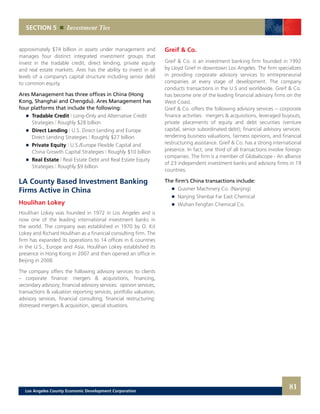 Greif & Co.
Greif & Co. is an investment banking firm founded in 1992
by Lloyd Grief in downtown Los Angeles. The firm specializes
in providing corporate advisory services to entrepreneurial
companies at every stage of development. The company
conducts transactions in the U.S and worldwide. Greif & Co.
has become one of the leading financial advisory firms on the
West Coast.
Greif & Co. offers the following advisory services -- corporate
finance activities: mergers & acquisitions, leveraged buyouts,
private placements of equity and debt securities (venture
capital, senior subordinated debt); financial advisory services:
rendering business valuations, fairness opinions, and financial
restructuring assistance. Greif & Co. has a strong international
presence. In fact, one third of all transactions involve foreign
companies. The firm is a member of Globalscope - An alliance
of 23 independent investment banks and advisory firms in 19
countries.
The firm’s China transactions include:
	 	 Gusmer Machinery Co. (Nanjing)
	 	 Nanjing Shenbai Far East Chemical
	 	 Wuhan Fengfan Chemical Co.
approximately $74 billion in assets under management and
manages four distinct integrated investment groups that
invest in the tradable credit, direct lending, private equity
and real estate markets. Ares has the ability to invest in all
levels of a company’s capital structure including senior debt
to common equity.
Ares Management has three offices in China (Hong
Kong, Shanghai and Chengdu). Ares Management has
four platforms that include the following:
	 	 Tradable Credit | Long-Only and Alternative Credit
		Strategies | Roughly $28 billion
	 	 Direct Lending | U.S. Direct Lending and Europe
		 Direct Lending Strategies | Roughly $27 billion
	 	 Private Equity | U.S./Europe Flexible Capital and
		 China Growth Capital Strategies | Roughly $10 billion
	 	 Real Estate | Real Estate Debt and Real Estate Equity
		Strategies | Roughly $9 billion
LA County Based Investment Banking
Firms Active in China
Houlihan Lokey
Houlihan Lokey was founded in 1972 in Los Angeles and is
now one of the leading international investment banks in
the world. The company was established in 1970 by O. Kit
Lokey and Richard Houlihan as a financial consulting firm. The
firm has expanded its operations to 14 offices in 6 countries
in the U.S., Europe and Asia. Houlihan Lokey established its
presence in Hong Kong in 2007 and then opened an office in
Beijing in 2008.
The company offers the following advisory services to clients
– corporate finance: mergers & acquisitions, financing,
secondary advisory; financial advisory services: opinion services,
transactions & valuation reporting services, portfolio valuation,
advisory services, financial consulting; financial restructuring:
distressed mergers & acquisition, special situations.
SECTION 5 Investment Ties
81Los Angeles County Economic Development Corporation
 