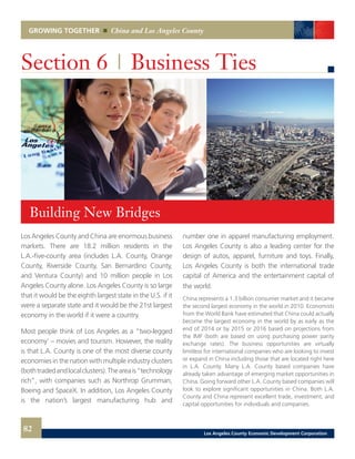 GROWING TOGETHER China and Los Angeles County
Los Angeles County and China are enormous business
markets. There are 18.2 million residents in the
L.A.-five-county area (includes L.A. County, Orange
County, Riverside County, San Bernardino County,
and Ventura County) and 10 million people in Los
Angeles County alone. Los Angeles County is so large
that it would be the eighth largest state in the U.S. if it
were a separate state and it would be the 21st largest
economy in the world if it were a country.
Most people think of Los Angeles as a “two-legged
economy’ – movies and tourism. However, the reality
is that L.A. County is one of the most diverse county
economies in the nation with multiple industry clusters
(bothtradedandlocalclusters).Theareais“technology
rich”, with companies such as Northrop Grumman,
Boeing and SpaceX. In addition, Los Angeles County
is the nation’s largest manufacturing hub and
Section 6 | Business Ties
number one in apparel manufacturing employment.
Los Angeles County is also a leading center for the
design of autos, apparel, furniture and toys. Finally,
Los Angeles County is both the international trade
capital of America and the entertainment capital of
the world.
China represents a 1.3 billion consumer market and it became
the second largest economy in the world in 2010. Economists
from the World Bank have estimated that China could actually
become the largest economy in the world by as early as the
end of 2014 or by 2015 or 2016 based on projections from
the IMF (both are based on using purchasing power parity
exchange rates). The business opportunities are virtually
limitless for international companies who are looking to invest
or expand in China including those that are located right here
in L.A. County. Many L.A. County based companies have
already taken advantage of emerging market opportunities in
China. Going forward other L.A. County based companies will
look to explore significant opportunities in China. Both L.A.
County and China represent excellent trade, investment, and
capital opportunities for individuals and companies.
Building New Bridges
82 Los Angeles County Economic Development Corporation
 