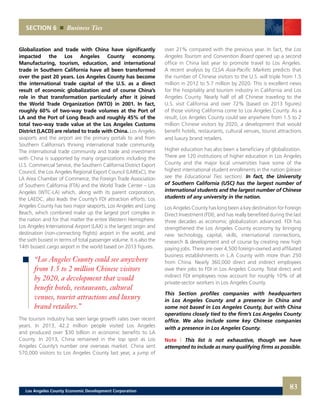Globalization and trade with China have significantly
impacted the Los Angeles County economy.
Manufacturing, tourism, education, and international
trade in Southern California have all been transformed
over the past 20 years. Los Angeles County has become
the international trade capital of the U.S. as a direct
result of economic globalization and of course China’s
role in that transformation particularly after it joined
the World Trade Organization (WTO) in 2001. In fact,
roughly 60% of two-way trade volumes at the Port of
LA and the Port of Long Beach and roughly 45% of the
total two-way trade value at the Los Angeles Customs
District (LACD) are related to trade with China. Los Angeles
seaports and the airport are the primary portals to and from
Southern California’s thriving international trade community.
The international trade community and trade and investment
with China is supported by many organizations including the
U.S. Commercial Service, the Southern California District Export
Council, the Los Angeles Regional Export Council (LARExC), the
LA Area Chamber of Commerce, the Foreign Trade Association
of Southern California (FTA) and the World Trade Center – Los
Angeles (WTC-LA) which, along with its parent corporation,
the LAEDC, also leads the County’s FDI attraction efforts. Los
Angeles County has two major seaports, Los Angeles and Long
Beach, which combined make up the largest port complex in
the nation and for that matter the entire Western Hemisphere.
Los Angeles International Airport (LAX) is the largest origin and
destination (non-connecting flights) airport in the world, and
the sixth busiest in terms of total passenger volume. It is also the
14th busiest cargo airport in the world based on 2013 figures.
The tourism industry has seen large growth rates over recent
years. In 2013, 42.2 million people visited Los Angeles
and produced over $30 billion in economic benefits to LA
County. In 2013, China remained in the top spot as Los
Angeles County’s number one overseas market. China sent
570,000 visitors to Los Angeles County last year, a jump of
SECTION 6 Business Ties
over 21% compared with the previous year. In fact, the Los
Angeles Tourism and Convention Board opened up a second
office in China last year to promote travel to Los Angeles.
A recent analysis by CLSA Asia-Pacific Markets predicts that
the number of Chinese visitors to the U.S. will triple from 1.5
million in 2012 to 5.7 million by 2020. This is excellent news
for the hospitality and tourism industry in California and Los
Angeles County. Nearly half of all Chinese traveling to the
U.S. visit California and over 72% (based on 2013 figures)
of those visiting California come to Los Angeles County. As a
result, Los Angeles County could see anywhere from 1.5 to 2
million Chinese visitors by 2020, a development that would
benefit hotels, restaurants, cultural venues, tourist attractions
and luxury brand retailers.
Higher education has also been a beneficiary of globalization.
There are 120 institutions of higher education in Los Angeles
County and the major local universities have some of the
highest international student enrollments in the nation (please
see the Educational Ties section). In fact, the University
of Southern California (USC) has the largest number of
international students and the largest number of Chinese
students of any university in the nation.
Los Angeles County has long been a key destination for Foreign
Direct Investment (FDI), and has really benefited during the last
three decades as economic globalization advanced. FDI has
strengthened the Los Angeles County economy by bringing
new technology, capital, skills, international connections,
research & development and of course by creating new high
paying jobs. There are over 4,500 foreign-owned and affiliated
business establishments in L.A County with more than 250
from China. Nearly 360,000 direct and indirect employees
owe their jobs to FDI in Los Angeles County. Total direct and
indirect FDI employees now account for roughly 10% of all
private-sector workers in Los Angeles County.
This Section profiles companies with headquarters
in Los Angeles County and a presence in China and
some not based in Los Angeles County, but with China
operations closely tied to the firm’s Los Angeles County
office. We also include some key Chinese companies
with a presence in Los Angeles County.
Note | This list is not exhaustive, though we have
attempted to include as many qualifying firms as possible.
“Los Angeles County could see anywhere
from 1.5 to 2 million Chinese visitors
by 2020, a development that would
benefit hotels, restaurants, cultural
venues, tourist attractions and luxury
brand retailers.”
83Los Angeles County Economic Development Corporation
 