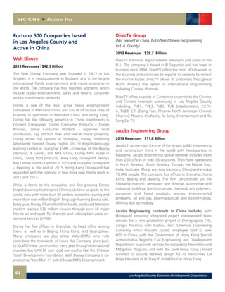 SECTION 6 Business Ties
Fortune 500 Companies based
in Los Angeles County and
Active in China
Walt Disney
2013 Revenues | $42.3 Billion
The Walt Disney Company was founded in 1923 in Los
Angeles. It is headquartered in Burbank and is the largest
international family entertainment and media enterprise in
the world. The company has four business segments which
include studio entertainment, parks and resorts, consumer
products and media networks.
Disney is one of the most active family entertainment
companies in Mainland China and has all of its core lines of
business in operation in Mainland China and Hong Kong.
Disney has the following presence in China: investments in
Content Companies; Disney Consumer Products – Disney
Princess, Disney Consumer Products – expanded retail
distribution, key product lines and overall brand presence;
Disney Home has opened in Shanghai; Disney Publishing
Worldwide opened Disney English (its 1st English-language
learning center) in Shanghai; ESPN – coverage of the Beijing
Olympics, X Games, and NBA China; Disney films made in
China, Disney food products, Hong Kong Disneyland, Penny’s
Bay, Lantau Island – Opened in 2005 and Shanghai Disneyland
– Opening at the end of 2015. Hong Kong Disneyland has
expanded with the opening of two more new theme lands in
2012 and 2013.
China is home to the innovative and fast-growing Disney
English business that inspires Chinese children to speak to the
world, now with more than 30 centers across the country and
more than one million English language learning books sold.
Every year, Disney Channel and its locally produced television
content reaches 530 million viewers through over 40 major
free-to-air and cable TV channels and subscription video-on-
demand services (SVOD).
Disney has five offices in Shanghai, its head office among
them, as well as in Beijing, Hong Kong, and Guangzhou.
Many employees are also active VoluntEARS who help
contribute the thousands of hours the Company gives back
to local Chinese communities every year through international
charities like UNICEF and local non-profits like the Chinese
Youth Development Foundation. Walt Disney Company is co-
producing “Iron Man 3” with China’s DMG Entertainment.
DirecTV Group
(Not present in China, but offers Chinese programming
to L.A. County)
2013 Revenues | $29.7 Billion
DirecTV transmits digital satellite television and audio in the
U.S. The company is based in El Segundo and has been in
business since 1994. DirecTV offers the most HD channels in
the business and continues to expand its capacity to remain
the market leader. DirecTV allows its customers throughout
North America the option of international programming
including Chinese channels.
DirecTV offers a variety of Cantonese channels to the Chinese
and Chinese-American community in Los Angeles County
including; TVB1, TVB2, TVBS, TVB Entertainment, CCTV-
4, TVB8, CTI Zhong Tian, Phoenix North American Chinese
Channel, Phoenix InfoNews, Tai Seng, Entertainment and Tai
Seng Sat TV.
Jacobs Engineering Group
2013 Revenues | $11.8 Billion
Jacobs Engineering is the one of the largest public engineering
and construction firms in the world with headquarters in
Pasadena. Jacobs Engineering global network includes more
than 250 offices in over 30 countries. They have operations
in North America, South America, Europe, the Middle East,
India, Australia, Africa, and Asia (including China) and employ
70,000 people. The company has offices in Shanghai, Hong
Kong, Beijing and Nanjing. The firm concentrates on the
following markets: aerospace and defense, automotive and
industrial, buildings & infrastructure, chemicals and polymers,
consumer and forest products, energy, environmental
programs, oil and gas, pharmaceuticals and biotechnology,
refining and technology.
Jacobs Engineering contracts in China include; with
Honeywell providing integrated project management team
services for a new production project in Zhangjiagang City,
Jiangsu Province; with Suzhou Han’s Chemical Engineering
Company which brought Jacobs’ employee total to over
600 in China; with the Government of Hong Kong Special
Adminstrative Region’s Civil Engineering and Development
Department to provide services for its Landslip Prevention and
Mitigation Program; and with the Shell Hong Kong Limited
contract to provide detailed design for its Tranformer Oil
Project located at its Tsing Yi installation in Hong Kong.
84 Los Angeles County Economic Development Corporation
 