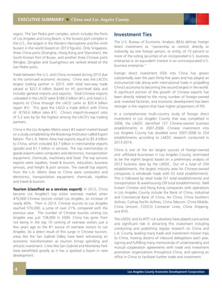 EXECUTIVE SUMMARY China and Los Angeles County
4
region. The San Pedro port complex, which includes the Ports
of Los Angeles and Long Beach, is the busiest port complex in
the U.S., the largest in the Western Hemisphere and the ninth
busiest in the world (based on 2013 figures). Only Singapore,
three China ports (Shanghai, Hong Kong and Shenzhen), the
South Korean Port of Busan, and another three Chinese ports
(Ningbo, Qingdao and Guangzhou) are ranked ahead of the
San Pedro ports.
Trade between the U.S. and China increased during 2013 due
to the continued economic recovery. China was the LACD’s
largest trading partner in 2013, with total two-way trade
valued at $221.4 billion (based on HS port-level data and
includes general imports and exports). Total Chinese imports
unloaded in the LACD were $186.0 billion (#1), and total U.S.
exports to China through the LACD came to $35.4 billion
(again #1). This gave the LACD a trade deficit with China
of -$150.6 billion (also #1). China’s import-to-export ratio
of 5.2 was by far the highest among the LACD’s top trading
partners.
China is the Los Angeles Metro area’s #3 export market based
on a study completed by the Brookings Institution called Export
Nation. The L.A. Metro Area had exports equal to $5.4 billion
to China, which included $3.7 billion in merchandise exports
(goods) and $1.7 billion in services. The top merchandise or
goods exports were computers and electronics, transportation
equipment, chemicals, machinery and food. The top services
exports were royalties, travel & tourism, education, business
services, and freight & port services. The overall top exports
from the L.A. Metro Area to China were computers and
electronics, transportation equipment, chemicals, royalties
and travel & tourism.
Tourism (classified as a services export): In 2012, China
became Los Angeles’s top visitor overseas market when
470,000 Chinese tourists visited Los Angeles, an increase of
nearly 40%. Then in 2013, Chinese tourists to Los Angeles
reached 570,000, a jump of over 21% compared with the
previous year. The number of Chinese tourists visiting Los
Angeles was just 158,000 in 2009. China has gone from
not being in the top 10 ranking of overseas visitors just a
few years ago to the #1 source of overseas visitors to Los
Angeles. As a direct result of this surge in Chinese tourism,
areas like the San Gabriel Valley have been witnessing an
economic transformation as tourism brings spending and
attracts investment. Cities like San Gabriel and Monterey Park
have benefitted greatly as it has a sparked a boom in new
development.
Investment Ties
The U.S. Bureau of Economic Analysis (BEA) defines foreign
direct investment as “ownership or control, directly or
indirectly, by one foreign person, or entity, of 10 percent or
more of the voting securities of an incorporated U.S. business
enterprise or an equivalent interest in an unincorporated U.S.
business enterprise.”
Foreign direct investment (FDI) into China has grown
substantially over the past thirty-five years and has played an
instrumental role along with international trade in propelling
China’s economy to becoming the second largest in the world.
A significant portion of the growth of Chinese exports has
been directly related to the rising number of foreign-owned
and -invested factories, and economic development has been
stronger in the regions that have higher proportions of FDI.
In a comprehensive multi-country study of foreign direct
investment in Los Angeles County that was completed in
2008, the LAEDC identified 127 Chinese-owned business
establishments in 2007-2008. Chinese investment into
Los Angeles County has doubled since 2007-2008 to 254
establishments according to LAEDC research conducted in
2013-2014.
China is one of the ten largest sources of foreign-owned
and -affiliated businesses in Los Angeles County, (estimated
to be the eighth largest) based on a preliminary analysis of
2013 business data by the LAEDC. Out of a total of 254
establishments, the largest industry area for Chinese-owned
companies is wholesale trade with 63 total establishments.
This is followed by retail trade (51 total establishments) and
transportation & warehousing (39 total establishments). Well
known Chinese and Hong Kong companies with operations
in Los Angeles County include the Bank of China, Industrial
and Commercial Bank of China, Air China, China Southern
Airlines, Cathay Pacific Airlines, China Telecom, China Mobile,
China Unicom, COSCO Container Lines, China Shipping,
and BYD.
The LAEDC and its WTC-LA subsidiary have played a pro-active
and significant role in attracting this investment including
conducting and publishing regular research on China and
L.A. County, leading many trade and investment mission trips
to China, hosting dozens of inbound delegations each year,
signing and fulfilling many memoranda of understanding and
mutual cooperation agreements with trade and investment
promotion organizations throughout China, and opening an
office in China to facilitate further trade and investment.
Los Angeles County Economic Development Corporation
 