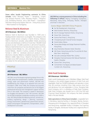 SECTION 6 Business Ties
AECOM has a strong presence in China including the
following 11 offices: Beijing, Chongqing, Guangzhou,
Nanchang, Hong Kong, Shenyang, Wuhan, Shanghai
and three in Shenzhen.
Some Major AECOM China Projects:
	 	 Kai Tak Development, Hong Kong
	 	 West Kowloon Terminus, Hong Kong
	 	 Sha Tin Sewage Treatment Works, Hong Kong
	 	 Ocean Park, Hong Kong
	 	 Science Park Phase 2, Hong Kong
	 	 Chongming South Channel Tunnel, Shanghai
	 	 Grand Lisboa, Macau
	 	 Stonecutters Bridge and Sludge Treatment Facilities,
		 Hong Kong
	 	 Jing Ji Dameisha Sheraton Hotel, Shenzhen
	 	 AIG Tower, Hong Kong and Sha Tin and Ma On Shan
		 New Town, Hong Kong
	 	 Jinji Lake Landscape Master Plan, Suzhou
	 	 Shanghai Chemical Industry Park Natural Treatment
		 System, Shanghai
	 	 Science Park, Hong Kong
	 	 Central-Wan Chai Bypass and Island Eastern
		 Corridor Link, Hong Kong
Dole Food Company
2013 Revenues | $6.8 Billion
Dole’s world headquarters are in Westlake Village. Dole Food
Company is the world’s biggest producer of fresh fruits and
vegetables. Dole has 76,000 employees and operates in more
than 90 countries including China. Dole sources citrus fruit
and deciduous fruit and vegetables in China. Shanghai Dole
Food Company, Ltd is a subsidiary of Dole Food Company.
Dole Food Company was bought out in 2013 by CEO and
Chairman David Murdock, the company has been privately
held in the past decade.
Dole operations in China have included; a vegetable farm
in Wendeng; ripening facilities in Shanghai, Beijing, Xiamen,
Shenyang and in Dongguan City; regional offices in Shanghai
and Hong Kong; vegetable facility in Qingdao; fruit ripening
facility in Qingdao; distribution facility and a regional office in
Hong Kong.
PROFILE
Some other Jacobs Engineering contracts in China
include; Sulfur Recovery Project – Ningdong, Lingwu
City, Ningxia Province; Sulfur Recovery Project – Tengzhou
City, Shandong Province; and a Rail Project – Guangzhou-
Shenzhen-Hong Kong Express Rail Link – Hong Kong section
– West Kowloon to Huanggang.
Reliance Steel & Aluminum
2013 Revenues | $8.4 Billion
Reliance Steel & Aluminum was founded in 1939 and is
headquartered in downtown Los Angeles. The company is the
biggest metals service company in North America. Reliance
Steel & Aluminum provides value-added metals processing
services and distributes a full line of more than 100,000 metal
products to over 125,000 customers in all kind of industries.
Reliance Steel & Aluminum has two division locations in China
including Everest Metals Co., Ltd. and Valex China Co., Ltd.
Everest Metals – Based in Suzhou, outside of Shanghai was
formed in 2001 to distribute aluminum products to the
electronics industry. Reliance completed acquisition of Everest
Metals in 2006. Valex China – Based in the Nanhui district of
Shanghai since 2007 produces ultra-high purity tubes, fittings
and valves for the semiconductor, LCD and solar industries.
AECOM
2013 Revenues | $8.2 Billion
AECOM, one of the largest engineering design firms in the
world, serves the transportation, facilities, environmental,
energy, water and government markets. AECOM was
established by the merger of six separate firms and was
founded in 1990. Since 1990, the company has acquired
more than 30 companies and become one of the biggest
professional technical and management support services
firms in the world. The company is based in downtown
Los Angeles and operates in over 140 countries. AECOM
has 45,000 employees worldwide including over 4,000 in
Asia.AECOMprovidesthefollowingservices:architecture,
building engineering, design + planning, economics,
energy, environment, geotechnical, government services,
project and program management, transportation, urban
development and water.
85Los Angeles County Economic Development Corporation
 