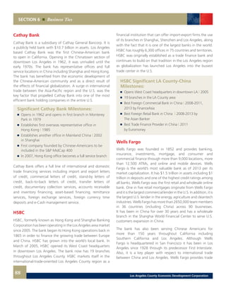 SECTION 6 Business Ties
Cathay Bank
Cathay Bank is a subsidiary of Cathay General Bancorp. It is
a publicly held bank with $10.7 billion in assets. Los Angeles
based Cathay Bank was the first Chinese-American bank
to open in California. Opening in the Chinatown section of
downtown Los Angeles in 1962, it was unrivaled until the
early 1970s. The bank has representative offices and full
service locations in China including Shanghai and Hong Kong.
The bank has benefited from the economic development of
the Chinese-American community and as a direct result of
the effects of financial globalization. A surge in international
trade between the Asia-Pacific region and the U.S. was the
key factor that propelled Cathay Bank into one of the most
efficient bank holding companies in the entire U.S.
Significant Cathay Bank Milestones:
	 	 Opens in 1962 and opens in first branch in Monterey
		 Park in 1979 	
	 	 Establishes first overseas representative office in
		 Hong Kong | 1985 	
	 	 Establishes another office in Mainland China | 2002
		 in Shanghai 	
	 	 First company founded by Chinese-Americans to be
		 included in the S&P MidCap 400
	 	 In 2007, Hong Kong office becomes a full service branch
Cathay Bank offers a full line of international and domestic
trade financing services including import and export letters
of credit, commercial letters of credit, stand-by letters of
credit, back-to-back letters of credit, transfer letters of
credit, documentary collection services, accounts receivable
and inventory financing, asset-based financing, remittance
services, foreign exchange services, foreign currency time
deposits and e-Cash management service.
HSBC
HSBC, formerly known as Hong Kong and Shanghai Banking
Corporation has been operating in the Los Angeles area market
since 2005. The bank began its Hong Kong operations back in
1865 in order to finance the growing trade between Europe
and China. HSBC has grown into the world’s local bank. In
March of 2005, HSBC opened its West Coast headquarters
in downtown Los Angeles. The bank now has 19 branches
throughout Los Angeles County. HSBC markets itself in the
international-trade-oriented Los Angeles County region as a
financial institution that can offer import-export firms the use
of its branches in Shanghai, Shenzhen and Los Angeles, along
with the fact that it is one of the largest banks in the world.
HSBC has roughly 6,300 offices in 75 countries and territories.
HSBC was originally established as a trade finance bank and
continues to build on that tradition in the Los Angeles region
as globalization has launched Los Angeles into the busiest
trade center in the U.S.
HSBC Significant LA County-China
	Milestones:
	 	 Opens West Coast headquarters in downtown LA | 2005
	 	 19 branches in the LA County area
	 	 Best Foreign Commercial Bank in China | 2008-2011,
		 2013 by FinanceAsia
	 	 Best Foreign Retail Bank in China | 2008-2013 by
		 The Asian Banker
	 	 Best Trade Finance Provider in China | 2011
		 by Euromoney
Wells Fargo
Wells Fargo was founded in 1852 and provides banking,
insurance, investments, mortgage, and consumer and
commercial finance through more than 9,000 locations, more
than 12,500 ATMs, and online and mobile devices. Wells
Fargo is the world’s most valuable bank as of 2013 per its
market capitalization. It has $1.5 trillion in assets including $1
trillion in deposits and one of the highest credit ratings among
all banks. Wells Fargo was the first retail and wholesale online
bank. One in five retail mortgages originate from Wells Fargo
anditisthelargestcommerciallenderintheU.S.Inaddition,itis
the largest U.S. lender in the energy, agriculture and cleantech
industries. Wells Fargo has more than 2650,000 team members
in 36 countries (including China) across 90 businesses.
It has been in China for over 30 years and has a wholesale
branch in the Shanghai World Financial Center to serve U.S.
customers expansion in China.
The bank has also been serving Chinese Americans for
more than 150 years throughout California including
Southern California and Los Angeles. Although Wells
Fargo is headquartered in San Francisco it has been in Los
Angeles since 1928 through its predecessor First Interstate.
Also, it is a key player with respect to international trade
between China and Los Angeles. Wells Fargo provides trade
88 Los Angeles County Economic Development Corporation
 
