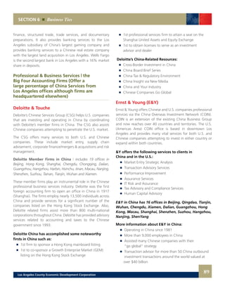 SECTION 6 Business Ties
finance, structured trade, trade services, and documentary
preparations. It also provides banking services to the Los
Angeles subsidiary of China’s largest gaming company and
provides banking services to a Chinese real estate company
with the largest land acquisition in Los Angeles. Wells Fargo
is the second largest bank in Los Angeles with a 16% market
share in deposits.
Professional & Business Services | the
Big Four Accounting Firms (Offer a
large percentage of China Services from
Los Angeles offices although firms are
headquartered elsewhere)
Deloitte & Touche
Deloitte’s Chinese Services Group (CSG) helps U.S. companies
that are investing and operating in China by coordinating
with Deloitte’s member firms in China. The CSG also assists
Chinese companies attempting to penetrate the U.S. market.
The CSG offers many services to both U.S. and Chinese
companies. These include market entry, supply chain
advisement, corporate finance/mergers & acquisitions and risk
management.
Deloitte Member Firms in China | includes 19 offices in
Beijing, Hong Kong, Shanghai, Chengdu, Chongqing, Dalian,
Guangzhou, Hangzhou, Harbin, Hsinchu, Jinan, Macau, Nanjing,
Shenzhen, Suzhou, Tainan, Tianjin, Wuhan and Xiamen.
These member firms play an instrumental role in the Chinese
professional business services industry. Deloitte was the first
foreign accounting firm to open an office in China in 1917
(Shanghai). The firms employ nearly 13,500 individuals across
China and provide services for a significant number of the
companies listed on the Hong Kong Stock Exchange. Also,
Deloitte related firms assist more than 800 multi-national
corporations throughout China. Deloitte has provided advisory
services related to accounting and taxes to the Chinese
government since 1993.
Deloitte China has accomplished some noteworthy
firsts in China such as:
	 	 1st firm to sponsor a Hong Kong mainboard listing 	
	 	 1st to co-sponsor a Growth Enterprise Market (GEM)
		 listing on the Hong Kong Stock Exchange 	
	 	 1st professional services firm to attain a seat on the
		 Shanghai United Assets and Equity Exchange 	
	 	 1st to obtain licenses to serve as an investment
		 advisor and dealer
Deloitte’s China-Related Resources:
	 	 Cross-Border Investment in China 	
	 	 China Board Brief Series 	
	 	 China Tax & Regulatory Environment 	
	 	 China Insight via New Media 	
	 	 China and Your Industry 	
	 	 Chinese Companies Go Global
Ernst & Young (E&Y)
Ernst & Young offers Chinese and U.S. companies professional
services via the China Overseas Investment Network (COIN).
COIN is an extension of the existing China Business Group
and now reaches over 40 countries and territories. The U.S.
(Americas Area) COIN office is based in downtown Los
Angeles and provides many vital services for both U.S. and
Chinese companies attempting to invest in either country or
expand within both countries.
&Y offers the following services to clients in
China and in the U.S.:
	 	 Market Entry Strategic Analysis 	
	 	 Transaction Advisory Services 	
	 	 Performance Improvement 	
	 	 Assurance Services 	
	 	 IT Risk and Assurance 	
	 	 Tax Advisory and Compliance Services 	
	 	 Human Capital Advisory
E&Y in China has 16 offices in Beijing, Qingdao, Tianjin,
Wuhan, Chengdu, Xiamen, Dalian, Guangzhou, Hong
Kong, Macau, Shanghai, Shenzhen, Suzhou, Hangzhou,
Nanjing, ShenYang
More information about E&Y in China:
	 	 Operating in China since 1981
	 	 More than 9,000 employees in China 	
	 	 Assisted many Chinese companies with their
		 “go global” strategy 	
	 	 Transaction advisor for more than 50 China outbound
		 investment transactions around the world valued at
		 over $40 billion
89Los Angeles County Economic Development Corporation
 