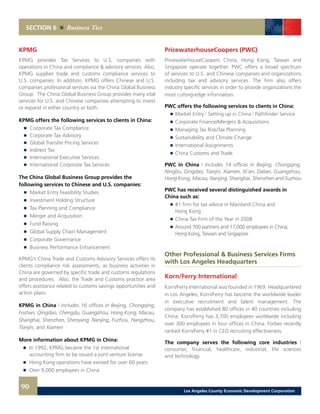 SECTION 6 Business Ties
KPMG
KPMG provides Tax Services to U.S. companies with
operations in China and compliance & advisory services. Also,
KPMG supplies trade and customs compliance services to
U.S. companies. In addition, KPMG offers Chinese and U.S.
companies professional services via the China Global Business
Group. The China Global Business Group provides many vital
services for U.S. and Chinese companies attempting to invest
or expand in either country or both.
KPMG offers the following services to clients in China:
	 	 Corporate Tax Compliance 	
	 	 Corporate Tax Advisory 	
	 	 Global Transfer Pricing Services 	
	 	 Indirect Tax 	
	 	 International Executive Services 	
	 	 International Corporate Tax Services
The China Global Business Group provides the
following services to Chinese and U.S. companies:
	 	 Market Entry Feasibility Studies 	
	 	 Investment Holding Structure 	
	 	 Tax Planning and Compliance 	
	 	 Merger and Acquisition 	
	 	 Fund Raising 	
	 	 Global Supply Chain Management 	
	 	 Corporate Governance 	
	 	 Business Performance Enhancement
KPMG’s China Trade and Customs Advisory Services offers its
clients compliance risk assessments, as business activities in
China are governed by specific trade and customs regulations
and procedures. Also, the Trade and Customs practice area
offers assistance related to customs savings opportunities and
action plans.
KPMG in China | includes 16 offices in Beijing, Chongqing,
Foshan, Qingdao, Chengdu, Guangzhou, Hong Kong, Macau,
Shanghai, Shenzhen, Shenyang, Nanjing, Fuzhou, Hangzhou,
Tianjin, and Xiamen
More information about KPMG in China:
	 	 In 1992, KPMG became the 1st international
		 accounting firm to be issued a joint venture license 	
	 	 Hong Kong operations have existed for over 60 years 	
	 	 Over 9,000 employees in China
PricewaterhouseCoopers (PWC)
PricewaterhouseCoopers China, Hong Kong, Taiwan and
Singapore operate together. PWC offers a broad spectrum
of services to U.S. and Chinese companies and organizations
including tax and advisory services. The firm also offers
industry specific services in order to provide organizations the
most cutting-edge information.
PWC offers the following services to clients in China:
	 	 Market Entry | Setting up in China | Pathfinder Service 	
	 	 Corporate Finance/Mergers & Acquisitions 	
	 	 Managing Tax Risk/Tax Planning 	
	 	 Sustainability and Climate Change 	
	 	 International Assignments 	
	 	 China Customs and Trade
PWC in China | includes 14 offices in Beijing, Chongqing,
Ningbo, Qingdao, Tianjin, Xiamen, Xi’an, Dalian, Guangzhou,
Hong Kong, Macau, Nanjing, Shanghai, Shenzhen and Suzhou
PWC has received several distinguished awards in
China such as:
	 	 #1 firm for tax advice in Mainland China and
		 Hong Kong 	
	 	 China Tax Firm of the Year in 2008
	 	 Around 700 partners and 17,000 employees in China,
		 Hong Kong, Taiwan and Singapore
Other Professional & Business Services Firms
with Los Angeles Headquarters
Korn/Ferry International
Korn/Ferry International was founded in 1969. Headquartered
in Los Angeles, Korn/Ferry has become the worldwide leader
in executive recruitment and talent management. The
company has established 80 offices in 40 countries including
China. Korn/Ferry has 3,700 employees worldwide including
over 300 employees in four offices in China. Forbes recently
ranked Korn/Ferry #1 in CEO recruiting effectiveness.
The company serves the following core industries |
consumer, financial, healthcare, industrial, life sciences
and technology.
90 Los Angeles County Economic Development Corporation
 