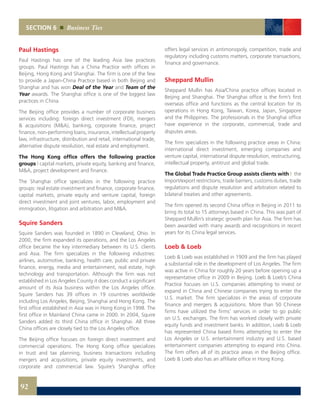 SECTION 6 Business Ties
Paul Hastings
Paul Hastings has one of the leading Asia law practices
groups. Paul Hastings has a China Practice with offices in
Beijing, Hong Kong and Shanghai. The firm is one of the few
to provide a Japan-China Practice based in both Beijing and
Shanghai and has won Deal of the Year and Team of the
Year awards. The Shanghai office is one of the biggest law
practices in China.
The Beijing office provides a number of corporate business
services including: foreign direct investment (FDI), mergers
& acquisitions (M&A), banking, corporate finance, project
finance, non-performing loans, insurance, intellectual property
law, infrastructure, distribution and retail, international trade,
alternative dispute resolution, real estate and employment.
The Hong Kong office offers the following practice
groups | capital markets, private equity, banking and finance,
M&A, project development and finance.
The Shanghai office specializes in the following practice
groups: real estate investment and finance, corporate finance,
capital markets, private equity and venture capital, foreign
direct investment and joint ventures, labor, employment and
immigration, litigation and arbitration and M&A.
Squire Sanders
Squire Sanders was founded in 1890 in Cleveland, Ohio. In
2000, the firm expanded its operations, and the Los Angeles
office became the key intermediary between its U.S. clients
and Asia. The firm specializes in the following industries:
airlines, automotive, banking, health care, public and private
finance, energy, media and entertainment, real estate, high
technology and transportation. Although the firm was not
established in Los Angeles County it does conduct a significant
amount of its Asia business within the Los Angeles office.
Squire Sanders has 39 offices in 19 countries worldwide
including Los Angeles, Beijing, Shanghai and Hong Kong. The
first office established in Asia was in Hong Kong in 1998. The
first office in Mainland China came in 2000. In 2004, Squire
Sanders added its third China office in Shanghai. All three
China offices are closely tied to the Los Angeles office.
The Beijing office focuses on foreign direct investment and
commercial operations. The Hong Kong office specializes
in trust and tax planning, business transactions including
mergers and acquisitions, private equity investments, and
corporate and commercial law. Squire’s Shanghai office
offers legal services in antimonopoly, competition, trade and
regulatory including customs matters, corporate transactions,
finance and governance.
Sheppard Mullin
Sheppard Mullin has Asia/China practice offices located in
Beijing and Shanghai. The Shanghai office is the firm’s first
overseas office and functions as the central location for its
operations in Hong Kong, Taiwan, Korea, Japan, Singapore
and the Philippines. The professionals in the Shanghai office
have experience in the corporate, commercial, trade and
disputes areas.
The firm specializes in the following practice areas in China:
international direct investment, emerging companies and
venture capital, international dispute resolution, restructuring,
intellectual property, antitrust and global trade.
The Global Trade Practice Group assists clients with | the
Import/export restrictions, trade barriers, customs duties, trade
regulations and dispute resolution and arbitration related to
bilateral treaties and other agreements.
The firm opened its second China office in Beijing in 2011 to
bring its total to 15 attorneys based in China. This was part of
Sheppard Mullin’s strategic growth plan for Asia. The firm has
been awarded with many awards and recognitions in recent
years for its China legal services.
Loeb & Loeb
Loeb & Loeb was established in 1909 and the firm has played
a substantial role in the development of Los Angeles. The firm
was active in China for roughly 20 years before opening up a
representative office in 2009 in Beijing. Loeb & Loeb’s China
Practice focuses on U.S. companies attempting to invest or
expand in China and Chinese companies trying to enter the
U.S. market. The firm specializes in the areas of corporate
finance and mergers & acquisitions. More than 50 Chinese
firms have utilized the firms’ services in order to go public
on U.S. exchanges. The firm has worked closely with private
equity funds and investment banks. In addition, Loeb & Loeb
has represented China based firms attempting to enter the
Los Angeles or U.S. entertainment industry and U.S. based
entertainment companies attempting to expand into China.
The firm offers all of its practice areas in the Beijing office.
Loeb & Loeb also has an affiliate office in Hong Kong.
92
 