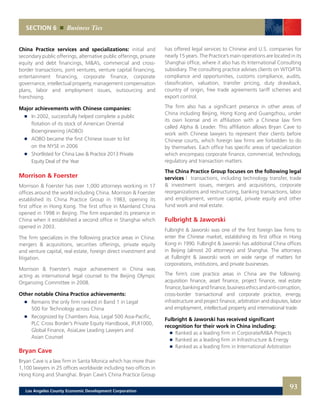 SECTION 6 Business Ties
China Practice services and specializations: initial and
secondary public offerings, alternative public offerings, private
equity and debt financings, M&A’s, commercial and cross-
border transactions, joint ventures, venture capital financing,
entertainment financing, corporate finance, corporate
governance, intellectual property, management compensation
plans, labor and employment issues, outsourcing and
franchising.
Major achievements with Chinese companies:
	 	 In 2002, successfully helped complete a public
		 flotation of its stock of American Oriental
		 Bioengineering (AOBO)
	 	 AOBO became the first Chinese issuer to list
		 on the NYSE in 2006
	 	 Shortlisted for China Law & Practice 2013 Private
		 Equity Deal of the Year
Morrison & Foerster
Morrison & Foerster has over 1,000 attorneys working in 17
offices around the world including China. Morrison & Foerster
established its China Practice Group in 1983, opening its
first office in Hong Kong. The first office in Mainland China
opened in 1998 in Beijing. The firm expanded its presence in
China when it established a second office in Shanghai which
opened in 2003.
The firm specializes in the following practice areas in China:
mergers & acquisitions, securities offerings, private equity
and venture capital, real estate, foreign direct investment and
litigation.
Morrison & Foerster’s major achievement in China was
acting as international legal counsel to the Beijing Olympic
Organizing Committee in 2008.
Other notable China Practice achievements:
	 	 Remains the only firm ranked in Band 1 in Legal
		 500 for Technology across China
	 	 Recognized by Chambers Asia, Legal 500 Asia-Pacific,
		 PLC Cross Border’s Private Equity Handbook, IFLR1000,
		 Global Finance, AsiaLaw Leading Lawyers and
		 Asian Counsel
Bryan Cave
Bryan Cave is a law firm in Santa Monica which has more than
1,100 lawyers in 25 offices worldwide including two offices in
Hong Kong and Shanghai. Bryan Cave’s China Practice Group
has offered legal services to Chinese and U.S. companies for
nearly 15 years. The Practice’s main operations are located in its
Shanghai office, where it also has its International Consulting
subsidiary. The consulting practice advises clients on WTO/FTA
compliance and opportunities, customs compliance, audits,
classification, valuation, transfer pricing, duty drawback,
country of origin, free trade agreements tariff schemes and
export control.
The firm also has a significant presence in other areas of
China including Beijing, Hong Kong and Guangzhou, under
its own license and in affiliation with a Chinese law firm
called Alpha & Leader. This affiliation allows Bryan Cave to
work with Chinese lawyers to represent their clients before
Chinese courts, which foreign law firms are forbidden to do
by themselves. Each office has specific areas of specialization
which encompass corporate finance, commercial, technology,
regulatory and transaction matters.
The China Practice Group focuses on the following legal
services | transactions, including technology transfer, trade
& investment issues, mergers and acquisitions, corporate
reorganizations and restructuring, banking transactions, labor
and employment, venture capital, private equity and other
fund work and real estate.
Fulbright & Jaworski
Fulbright & Jaworski was one of the first foreign law firms to
enter the Chinese market, establishing its first office in Hong
Kong in 1990. Fulbright & Jaworski has additional China offices
in Beijing (almost 20 attorneys) and Shanghai. The attorneys
at Fulbright & Jaworski work on wide range of matters for
corporations, institutions, and private businesses.
The firm’s core practice areas in China are the following:
acquisition finance, asset finance, project finance, real estate
finance,bankingandfinance,businessethicsandanti-corruption,
cross-border transactional and corporate practice, energy,
infrastructure and project finance, arbitration and disputes, labor
and employment, intellectual property and international trade.
Fulbright & Jaworski has received significant
recognition for their work in China including:
	 	 Ranked as a leading firm in Corporate/M&A Projects 	
	 	 Ranked as a leading firm in Infrastructure & Energy 	
	 	 Ranked as a leading firm in International Arbitration
93Los Angeles County Economic Development Corporation
 