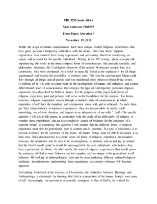 PHI 3393 Sonia Sikka
Sam Anderson 5608595
Term Paper: Question 1
November 19, 2012
Within the scope of human consciousness there have always existed religious experiences that
have given persons a temporary unification with the divine. Over time these religious
experiences have evolved from being impersonal and community shared to manifesting as
unique and personal for the specific individual. Writing in the 19th century, about a people still
experiencing the world in the more compact forms of consciousness that precede scientific and
philosophic discourse, Dr. Codrington observed of the remote Melanesian people that, as a
community, they were dominated by a belief in mana life blood as the explanation for all things
supernatural and beyond the possibility of ordinary man. This was the case because Mana could
flow through all things and all people and was transferred from object to object living or not.
(Cornford, p84) It is only at a later point in the development of human self-reflection and a more
differentiated level of consciousness that emerges the type of contemporary personal religious
experience best described by William James. For the purpose of this paper both forms of
religious experience past and present, will serve as the foundation for the analysis. For James,
however, religious experience occurs through a mystical state of consciousness in which
separation of self from the mundane and a temporary union with god is achieved. As such, there
are “four characteristics of mystical experiences: they are inexpressible in words, yield
knowledge, are of short duration, and happen to us independent of our wills.” (p43) The specific
question I will ask in this paper, in connection with the study of the philosophy of religion, is
whether these experiences can act as a conclusive source of evidence for the existence of a
supreme being? In examining this question I will assume that the different forms of religious
experience must first be generalized both in content and in structure. If a type of experience is to
become evidence for the existence of the divine, all human beings must be able to recognize it as
their own. Once universalized to a point where all forms of religious experience are included,
however, the remainder will be seen to be so amorphous, so abstract, and so lacking in content
that the God it would point to would be unrecognizable to most individuals who believe they
have experienced the divine. In other words, the sorts of religious experiences that would prove
the existence of God to most believers are too complex and too unique to be generalized to all
believers. By looking at anthropological data and by cross analyzing different cultural/religious
traditions, inconsistencies undermining these experiences as concrete evidence will become
apparent.
For Ludwig Feuerbach in his Essence of Christianity, the distinction between Theology and
Anthropology is eliminated by showing that God is a projection of the human being’s own sense
of self. Accordingly, our persona is structurally analogous to that of God’s; the wished for
 