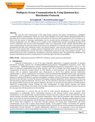 I nternational Journal Of Computational Engineering Research (ijceronline.com) Vol. 2 Issue. 7



          Multiparty Secure Communication by Using Quantum Key
                            Distribution Protocols
                                K.Gopinath 1, B.J.Job karuna sagar 2
1. Associate Professor,Depart ment of Co mputer Science and Engineering, K.S.R.M.College of Engineering (AP.), India
 2.
    Assistant Professor,Depart ment of Co mputer Science and Engineering, K.S.R.M.College of Engineering (AP.), India




Abstract
         By using the order rearrangement of the single photon sequence and unitary transformations, a mult iparty
controlled quantum communication scheme for Carrier Sense Multiple Access with Collision Detection(CSMA/CD) is
presented .In this scheme, messages can only be recovered by the receivers with the permission of all controllers .It is
shown that the security of messages transformat ion can be ensured and the pe rformance of the proposed scheme
enhances significantly since the collision can be avoided. In the communicat ion network, transmitting messages from
source to destination may traverse several intermediate nodes. For a long period of time, mult iple authentications and
secure communications between the sender and the receiver are needed for us to transmit messages. In the classical field,
authentication provides only conditional security and classical channel cannot provide secure communication for liar
detection .In the quantum field , mu ltip le quantum entanglement pairs can be used for liar detection, In this paper, we
design quantum authentication protocol and secure communication protocol by only using quantum channel . these
protocols previously share a quantum key distribution to detect the dishonest node. The quantum Key distribution can
promote authentication and secure communication fo r achieving higher liar detection probability.

Index Terms —single photon sequence, CSMA/CD, mult iparty control, quantu m co mmunicat ion
1. Introduction
          Quantum Co mmun ication is one of the most remarkable applications of quantum mechanics in quantum
informat ion, including quantum key distribution(QKD)[1],quantumsecret sharing(QSS)[2 -5],quantum secure direct
communicat ion (QSDC)[6-8],quantum identity authentication(QIA)[9,10],quantum encryption[11] and so on .The
works on quantum co mmunicat ion attract much attention, and a lot of schemes have been proposed for quantum
communicat ion in theoretic research recently. In 1993, Bennett et al.[12] proposed the first quantum teleportation
scheme with an unknown single-particle state. Bouwmeester et al.[13] first realized quantum teleportation
experimentally in 1997.By emp loying the non-locality of Einstein-Podolsky-Rosen(EPR)correlat ion pairs and quantum
teleportation, a novel quantum synchronous communication protocol to resolve the two army problem effectively is
proposed in reference[14].Based on quantum entanglement correlation, Zhou[15] presented a quantum commun ication
protocol for data link layer, in wh ich the maximu m throughput enhanced significantly and the performance of the stop -
and wait protocol imp roved effectively. Ho wever, there are few references about how to improve the performance of
the classical CSMA/CD protocol with quantum method.In this paper, we will protocol with quantum controlled quantum
CSMA/CD co mmunication scheme utilizing the order rearrangement of single photon sequence and unitary
transformations. In this scheme, the security of the messages transmissio n can be enhanced and the receivers can recover
the messages only with the permission of all controllers.

         Authentication is a process that can be used to verify personal identification. In the classical field,
authentication is conditionally secure. Transmitt ing message in the classical channel cannot guarantee secure
communicat ion. In the quantum field , quantum channel is based on the laws of physics such as de-coherence time, no-
cloning theorem, uncertainty principle and quantum teleportation. These phys ical properties make quantum channel
more secure than the classical channel.In the wired co mmunication network, the By zantine general problem [1] was
discussed on how to reach agreement and the Byzantine system [2] was focused on fault detection. To reach agreement
and to detect fault component, we need more message exchange and routing path. Authentication and secure
communicat ion can be used to achieve these purposes quickly. In the quantum wireless environment, the quantum
routing mechanism [5] can be es tablished in the quantum wireless network. We can use this quantum routing path to do
authentication and lair detection. To consider authentication, Barnu m et al. [3] proposed a secure non -interactive
quantum authentication scheme using mult iple classical keys. Ju et al, [4] proposed an authenticating server to verify

Issn 2250-3005(online)                                        November| 2012                                  Page 11
 