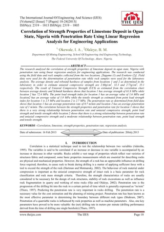 The International Journal Of Engineering And Science (IJES)
||Volume||2 ||Issue|| 7 ||Pages|| 18-24||2013||
ISSN(e): 2319 – 1813 ISSN(p): 2319 – 1805
www.theijes.com The IJES Page 18
Correlation of Strength Properties of Limestone Deposit in Ogun
State, Nigeria with Penetration Rate Using Linear Regression
Analysis for Engineering Applications
1,
Okewale, I. A , 2
Olaleye, B. M.
Department Of Mining Engineering, School Of Engineering And Engineering Technology,
The Federal University Of Technology, Akure, Nigeria.
-------------------------------------------------ABSTRACT---------------------------------------------------------
The research analyzed the correlation of strength properties of limestone deposit in ogun state, Nigeria with
penetration rate using linear regression analysis for engineering applications. The research was conducted
using the field data and rock samples collected from the two locations, [Sagamu (1) and Ewekoro (2)]. Field
data were used for the determination of penetration rate while rock samples were used for the laboratory
analysis. The average density and rebound hardness of samples from locations 1 and 2 as determined in the
laboratory in order to estimate uniaxial compressive strength are 2.68g/cm3
, 32.3 and 2.71g/cm3
, 35.1
respectively. The result of Uniaxial Compressive Strength (UCS) as estimated from the correlation chart
between average density and Schmidt hardness shows that location 1 has average strength of 61.8 MPa while
location 2 has 72.4 MPa. The point load strength index for location 1 has an average value of 1.6 MPa and
location2 has an average value of 1.8 MPa while the tensile strength as estimated from point load strength
index for location 1 is 2.5 MPa and location 2 is 2.7 MPa. The penetration rate as determined from field data
shows that location 1 has an average penetration rate of 0.7 m/min and location 2 has an average penetration
rate of 1 m/min. The correlation between the strength properties and penetration rate for location 1 shows that
there is a very strong relationship between penetration rate and uniaxial compressive strength, point load
strength and tensile strength while location 2 shows that there is a strong relationship between penetration rate
and uniaxial compressive strength and a moderate relationship between penetration rate, point load strength
and tensile strength.
KEYWORDS - Correlation, limestone, strength properties, penetration rate, regression analysis.
---------------------------------------------------------------------------------------------------------------------------------------
Date of submission: 16 Feb.2013 Date of publication: 20July.2013
---------------------------------------------------------------------------------------------------------------------------------------
I. INTRODUCTION
Correlation is a statistical technique used to test the relationship between two variables (Aderoba,
1995). The variables is said to be correlated if an increase or decrease in one variable is accompanied by an
increase or decrease in other variable. Rocks exhibit a vast range of properties which reflect vast varieties of
structures fabric and compound, some basic properties measurements which are essential for describing rocks
are physical and mechanical properties. However, the strength of a rock has an appreciable influence on drilling
force required, therefore, to cause rock to break during drilling is a matter of applying sufficient force with a
tool to exceed the strength of the rock (Hartman and Mutmansky, 2002). The behaviour of rock material under
compression is important as the uniaxial compressive strength of intact rock is a basic parameter for rock
classification and rock mass strength criteria. Therefore, the strength characteristics of rocks are usually
considered to be necessary for the design of rock structures, stability of rock excavations as well as influence
rock fragmentation in quarry and working of mine rocks (Ojo and Olaleye, 2002). Penetration rate is the
progression of the drilling bit into the rock in a certain period of time which is generally expressed as “m/min”
(Thuro, 1997). Predicting the penetration rate is very important in rocks drilling. The penetration rate is a
necessary value for the cost estimation and the planning of mining project. Penetration rate has been known as
the most effective parameter in determining the boundary between different rock types (Shahram, 2007).
Penetration of a quarriable rocks is influenced by rock properties as well as machine parameters. Also, one key
parameters have proved to be more valuable: the (net) drilling rate in meters per minute (drilling performance
derived from the time of drilling one single borehole) (Thuro, 1997).
 