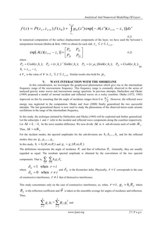 Analytical And Numerical Modelling Of Layer... 
www.ijmsi.org 27 | P a g e 
 
 
         
1 
( ) ( , ) ( ) ( )exp[ ( )( )] 1 0 0 1 
s 
s 
z 
z 
s s s s f z P z z f z g z A z z z dz 
4.21 
In numerical computation of the surface displacement components of the layer, we have used the Sylvester’s 
interpolation formula (Bullen & Bolt, 1985) to obtain for each slab 1   s s z z z , 
 
 
 
 
   
21 22 
11 12 
1 
exp[ ( )( )] 
P P 
P P 
A z z zr r 4.22 
where 
s s s 
s s s s s s s s s s s s 
h z z 
P Cosh h P h Sinh h P Sinh h P Cosh h 
  
    
 
 
1 
21 22 
1 
11 12 ( ); ( ) ( ); (  ) ( ); ( ); 
an 
d s  is the value of  in 1   s s z z z . Similar results also hold for s  . 
V. WAVE INTERACTION WITH THE SHORELINE 
In this consideration, we investigate the geophysical phenomenon which give rise to the intermediate 
frequency range of the microseismic frequency. This frequency range is constantly observed in the series of 
analysed gravity water waves and microseisms energy spectrum. In previous attempts, Darbyshire and Okeke 
(1969) proposed a model of normal incident and reflected waves on a rocky coastline. Okeke (1972, 1985) 
improved on this by assuming that the angle of incidence ranges from 0 to 
2 
 . However, the reflected wave 
energy was neglected in the computation. Okeke and Asor (2000) finally generalized the two successful 
attempts. The last generalized theory is now used to study the phenomena of the observed micro-scale seismic 
oscillations in the range of the intermediate frequency. 
In this study, the technique initiated by Darbyshire and Okeke (1969) will be exploited and further generalized. 
Let the subscripts i and r refer to the incident and reflected wave components along the coastline respectively. 
Let i r k  k  k be the wave number difference. We now divide k in n sub-divisions each of width p k . 
Thus, p k  nk 
For the incident modes, the spectral amplitudes for the sub-divisions are n h ,h ,..., h 1 2 and for the reflected 
modes, they are n g , g ,..., g 1 2 . 
In this study, ( , , ) i i i h  h R   and ( , , ) r r r g  g R   
The definitions incorporate the angle of incidence i  and that of reflection r  . Generally, they are usually 
regarded as equal. The resultant spectral amplitude is obtained by the convolution of the two spectral 
components. That is,   
  
n 
r 
i r ir 
n 
i 
h g 
1 1 
 
where 
r i 
r i 
ir 
ir 
  
  
0 when 
1 when 
 
 
and ir  is the Kronecker delta. Physically, r  i corresponds to the case 
of constructive interference, r  i that of destructive interference. 
This study concentrates only on the case of constructive interference, so, when, r  i , r r f g  h R where 
f R is the reflection coefficient and  is taken as the ensemble average for angles of incidence and reflection. 
Thus, 
g h = R g2 
f i 
n 
i=1 
i i 
n 
i=1 
  and 
 