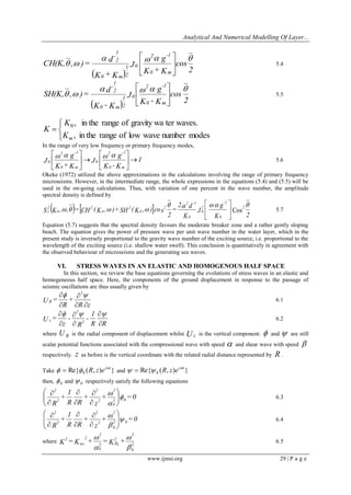 Analytical And Numerical Modelling Of Layer... 
www.ijmsi.org 29 | P a g e 
  2 
cos 
K + K 
g 
J 
K + K 
d 
CH(K, , )= 
0 m 
2 -1 
0 
0 m 2 
1 
2 
1 
-     
   
 
 
 
5.4 
  2 
cos 
K - K 
g 
J 
K - K 
d 
SH(K, , )= 
0 m 
2 -1 
0 
0 m 2 
1 
2 
1 
-     
   
 
 
 
5.5 
   
 
, in the range of low wave number modes 
, in the range of gravity wa ter waves. 0 
m K 
K 
K 
In the range of very low frequency or primary frequency modes, 
1 
K - K 
g 
J 
K +K 
g 
J 
0 m 
2 -1 
0 
0 m 
2 -1 
0   
 
 
 
  
 
 
    
5.6 
Okeke (1972) utilized the above approximations in the calculations involving the range of primary frequency 
microseisms. However, in the intermediate range, the whole expressions in the equations (5.4) and (5.5) will be 
used in the on-going calculations. Thus, with variation of one percent in the wave number, the amplitude 
spectral density is defined by 
    
2 
K 
g 
J 
K 
2 d 
= 
2 
S K , , = CH ( K , ) + SH ( K , ) co s 2 
0 
-1 
2 
0 
0 
2 -1 
2 
0 
2 
0 
2 
0 
2 
1 
     
    Cos  
 
 
 
5.7 
Equation (5.7) suggests that the spectral density favours the moderate breaker zone and a rather gently sloping 
beach. The equation gives the power of pressure wave per unit wave number in the water layer, which in the 
present study is inversely proportional to the gravity wave number of the exciting source, i.e. proportional to the 
wavelength of the exciting source (i.e. shallow water swell). This conclusion is quantitatively in agreement with 
the observed behaviour of microseisms and the generating sea waves. 
VI. STRESS WAVES IN AN ELASTIC AND HOMOGENOUS HALF SPACE 
In this section, we review the base equations governing the evolutions of stress waves in an elastic and 
homogeneous half space. Here, the components of the ground displacement in response to the passage of 
seismic oscillations are thus usually given by 
R z 
+ 
R 
U = 
2 
R 
  
 
 
  
6.1 
R 
R 
1 
- 
R 
- 
z 
U = 2 
2 
z 
 
 
 
 
 
   
6.2 
where R U is the radial component of displacement whilst Uz is the vertical component.  and  are still 
scalar potential functions associated with the compressional wave with speed  and shear wave with speed  
respectively. z as before is the vertical coordinate with the related radial distance represented by R . 
Take Re{ ( , ) } 0 
i t R z e     and Re{ ( , ) } 0 
i t R z e     
then, 0  and 0  respectively satisfy the following equations 
+ = 0 
z 
+ 
R 
R 
1 
+ 
R 
2 0 
0 
2 
2 
2 
2 
2 
 
 
 
  
 
 
  
 
 
 
 
 
 
 
 
6.3 
+ = 0 
z 
+ 
R 
R 
1 
+ 
R 
2 0 
0 
2 
2 
2 
2 
2 
 
 
 
  
 
 
  
 
 
 
 
 
 
 
 
6.4 
where 
 
 
 
 
  2 
0 
2 
2 
2 
0 
2 
2 2 K = K + = K + 0 0 
6.5 
 