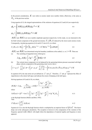 Analytical And Numerical Modelling Of Layer... 
www.ijmsi.org 30 | P a g e 
In the present consideration, K now refers to seismic mode wave number which, effectively, is the same as 
m K in the previous section. 
Using equation (6.5), the integral representations of the solutions of equations (6.3) and (6.4) are respectively: 
A(K)J (KR)Ke K -K z 
0 
0 
0 
  0 
 
 6.6 
= B(K) J (KR)Ke dK -K z 
0 
0 
0 
   0 
 
6.7 
A(K) and B(K) are wave number amplitude spectrum respectively. In this study, we are interested in the 
far field vertical component of the ground movements, U (R, z) z induced by the micro-scale seismic events. 
Consequently, introducing equations (6.6) and (6.7) into (6.2), we obtain 
  
 
 
 
 
 
 
   
 
   
0 
0 
2 2 ( , , ) Re ( ) 0 ( ) 0 ( ) 
0 
U R z t e K K A K e K B K e J KR dK 
i t K z K z 
z 
  
 
 6.8 
A(K) and B(K) are determined using the boundary conditions at the seabed, i.e. at z  0 . These are 
(a) The vanishing of tangential stress which gives 
2 K A (K) - 2K - B (K) = 0 
2 
2 
  
 
 
  
 
 
2  
 
 6.9 
(b) The vertical stress component is to be balanced by the generating bottom pressure associated with high 
phase velocity component of the generating water waves, that is 
= K P R t J (K R ) e d K 
z 
U 
t 
+ 2 + 
t 
+ i t 
33 0 0 
0 
z 
s 
2 
s 
         (, , , ) 
 
 
 
 
 
 
 
 
 
   
 
 
 
 
 
 
6.10 
In equation (6.9), the only terms not yet defined are   and   . Therefore,   and   represent the effect of 
imperfection in the elastic half space and indicate the extent of damping in the half space. 
Solving equations (6.9) and (6.10), we obtain 
(K) 
2K - P 
; A (K) = 
(K) 
P 
B (K) = 2 K 
s 
33 
2 
2 
s 
33 
 
  
 
 
  
 
 
  
 
 
 
 
2 
where 
 
 
 
 
 
 
  
 
 
  
 
 
  
 
 
  
 
 
    
 
 
 
 
(K, ) = ( + i  ) 2 K - 2 K - - 4 K K K 2 
2 
2 
2 
2 
2 2 
2 
6.11 
is the Rayleigh function (Bullen and Bolt, 1985). 
Take 
F (K, ) = (K, ) 
2 
 
 
 
   
 
 
 
6.12 
Equation (6.12) is also the Rayleigh function which is multiplied by an empirical factor of  2   . This factor 
drops out in the subsequent calculations. The exception is however in the computation of the variation of the 
frequency spectral width (z) with depth where the dependence of material rigidity and frequency is more 
apparent. 
 