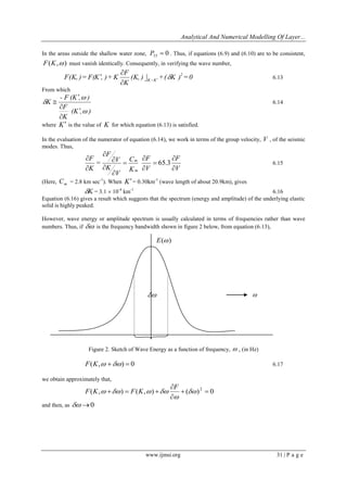 Analytical And Numerical Modelling Of Layer... 
www.ijmsi.org 31 | P a g e 
In the areas outside the shallow water zone, 0 33 P  . Thus, if equations (6.9) and (6.10) are to be consistent, 
F(K,) must vanish identically. Consequently, in verifying the wave number, 
(K, ) + ( K ) = 0 
K 
F 
F(K, ) = F(K , ) + K 2 
K=K   
 
 
  6.13 
From which 
(K , ) 
K 
F 
- F (K , ) 
K 
 
 
 
 
 
 
 
 6.14 
where K is the value of K for which equation (6.13) is satisfied. 
In the evaluation of the numerator of equation (6.14), we work in terms of the group velocity, V , of the seismic 
modes. Thus, 
V 
F 
V 
F 
K 
C 
V 
K 
V 
F 
= 
K 
F 
m 
m 
 
 
 
 
 
 
 
 
 
 
 
 
65.3 6.15 
(Here, m C = 2.8 km sec-1). When K = 0.30km-1 (wave length of about 20.9km), gives 
K = 3.1  10-4 km-1 6.16 
Equation (6.16) gives a result which suggests that the spectrum (energy and amplitude) of the underlying elastic 
solid is highly peaked. 
However, wave energy or amplitude spectrum is usually calculated in terms of frequencies rather than wave 
numbers. Thus, if  is the frequency bandwidth shown in figure 2 below, from equation (6.13), 
  
Figure 2. Sketch of Wave Energy as a function of frequency,  , (in Hz) 
F(K, )  0 6.17 
we obtain approximately that, 
( , ) ( , ) ( ) 0 2   
 
 
    
 
    
F 
F K F K 
and then, as  0 
E() 
 
