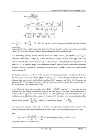 Analytical And Numerical Modelling Of Layer... 
www.ijmsi.org 32 | P a g e 
  
 
 
  
 
 
  
   
  
 
 
  
 
 
 
 
 
 
 
 
 
 
 
 
 
 
 
 
 
 
   
 
 
  
 
 
 
   
 
 
   
 
 
  
 
 
 
 
 
4 
1 
2 
1 
6 
1 
4 
1 
2 
1 
2 
2 2 
2 4 
2 4 6 
2 2 
256 64 6 
4 96 128 16 
256 64 6 
96 128 16 
( , ) 
( , ) 
  
   
  
  
  
   
 
 
 
 
 
 
m m 
c c 
c c c 
k 
F k 
F K 
6.18 
(In Hz.) 
2 
1, 1  
 
 
 
   f  
c 
, m  and m  are the dominant wavelength and peak frequency 
respectively. 
Equation (6.18) is here used in studying the shallow layer below the earth's surface. So, we have neglected the 
effect of   which gives the rate of decay of seismic vibrations in the horizontal direction. 
In a horizontally stratified shallow structure below the earth's surface,    (z) and (z) s s    . 
Therefrom,  (z) . Further, m  is about 30km and  is about 1.8km/sec in the upper earth's layer 
made of soft rock. Thus, despite the factor 
2  on the numerator of the right hand side of equation (6.18), 
(z) 1. The inequality applies at all depths below the earth's surface over which microseismic signals are 
detectable. However, the factor 
2  suggests the strong dependence of (z) on the layer rigidity and the 
peak wavelength m  . 
The foregoing statement is confirmed by the numerical calculations depicting the vertical profile of (z) . 
The data source is the shear velocity  (z) and density (z) s  vertical structures extrapolated from the 
reference shear wave velocity profile (Bullen and Bolt, 1985; Yamamoto and Torii, 1986; Trevorrow and 
Yamamoto, 1991). Thus, figure 2, compares well with the records from the local data. The computed values of 
f as function of z are shown in Asor (2000). 
If z 1.1m and the period is 8seconds, then, 
2 8 1 2 ( ) 16.9 10 ( sec )     x rad . These data are those 
frequently used for theoretical calculations involving the peak energy of the solid vertical displacement in 
response to the passage of the seismic events. Hence, z 1.1m suggests the likely depth of burial of a land-based 
seismometer. Calculations from equation (6.8) further verify that (z) is a decreasing function of the 
material rigidity for   
 
 
  
 
 
 
2 2 
1 
1 
m T 
O 
 
 , where m T is the period of the peak, 
m 
m T 
 
 2 . 
Consequently, the computed values of f as function of z depicts the form of the vertical structure of the 
elastic medium to a depth of about 100m below the earth's surface in the locality (Trevorrow et. al., 1989). 
Now, 
  
 
 
  
 
  
   
s  
  
   
2 2 
, 
s  
 
   for the damping coefficient,  (Okeke, 1972). 
Eventually, equation (6.8) takes the form 
 