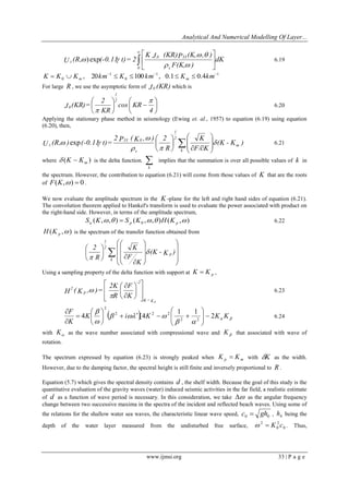 Analytical And Numerical Modelling Of Layer... 
www.ijmsi.org 33 | P a g e 
dK 
F(K, ) 
K J (KR)P (K, , ) 
U (R, (-0.11 t)= 2 
s 
0 33 
0 
z  
 
 
 
 
 
  
  
) exp  6.19 
1 1 
0 
1 
0 , 20 100 , 0.1 0.4    K  K  K km  K  km  K  km m m 
For large R , we use the asymptotic form of J0 (KR) which is 
 
 
 
 
  
 
 
 
4 
cos KR 
KR 
2 
J (KR) = 
2 
1 
0 
 
 
6.20 
Applying the stationary phase method in seismology (Ewing et. al., 1957) to equation (6.19) using equation 
(6.20), then, 
(K - K ) 
F/ K 
K 
R 
2 
2 P ( K , ) 
U (R, ) (-0.11 t) = m 
k 
2 
1 
s 
33 0 
z  
  
 
  
  
 
 
  
 
 
  
 
 
 
 
exp  6.21 
where ( ) m K K   is the delta function. k 
implies that the summation is over all possible values of k in 
the spectrum. However, the contribution to equation (6.21) will come from those values of K that are the roots 
of F(K,)  0 . 
We now evaluate the amplitude spectrum in the K -plane for the left and right hand sides of equation (6.21). 
The convolution theorem applied to Hankel's transform is used to evaluate the power associated with product on 
the right-hand side. However, in terms of the amplitude spectrum, 
( , , ) ( , , ) ( , ) 0      u p p S K  S K H K 6.22 
( , ) p H K is the spectrum of the transfer function obtained from 
  
 
 
 
  
 
 
 
  
 
 
 
  
 
 
 
 
 
 
 
 
 
 (K - K ) 
K 
F 
K 
R 
2 
p 
k 
2 
1 
 
 
Using a sampling property of the delta function with support at p K  K , 
  
 
 
  
 
 
 
 
 
 
 
 
K 
F 
R 
2K 
H ( K , ) = 
-2 
K = K 
p 
2 
p 
 
 6.23 
    
  
   
 
 
K i K K K 
K 
F 
2 
1 1 
4 [4 
2 2 
2 2 2 
2 
   
 
 
   
 
     
 
 
 
 
 
 
6.24 
with  K as the wave number associated with compressional wave and  K that associated with wave of 
rotation. 
The spectrum expressed by equation (6.23) is strongly peaked when p m K  K with K as the width. 
However, due to the damping factor, the spectral height is still finite and inversely proportional to R . 
Equation (5.7) which gives the spectral density contains d , the shelf width. Because the goal of this study is the 
quantitative evaluation of the gravity waves (water) induced seismic activities in the far field, a realistic estimate 
of d as a function of wave period is necessary. In this consideration, we take  as the angular frequency 
change between two successive maxima in the spectra of the incident and reflected beach waves. Using some of 
the relations for the shallow water sea waves, the characteristic linear wave speed, 0 0 c  gh , 0 h being the 
depth of the water layer measured from the undisturbed free surface, 0 
2 
0 
2   K c . Thus, 
 