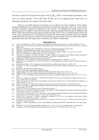 Analytical And Numerical Modelling Of Layer... 
www.ijmsi.org 35 | P a g e 
water areas. Equation (6.22) governs this process with ( , , ) 0 S K   p as the functional representative of the 
water wave energy spectrum. On the other hand, ( , ) 0 H K  p is the coupling function whose role is to 
communicate the gravity wave energy to the seismic modes. 
However, the double frequency microseisms are not related to the linear modulation of the seafloor 
randomly distributed seawave bottom pressure fluctuations. Instead, the energy input in this case is derived from 
non-linear interactions among the components of the seawaves. The amplitude and energy spectra of the 
interacting seawaves in shallow water need to be derived. Successful attempts had been made by Darbyshire and 
Okeke (1969). More promising is the model developed by Okeke (1978). This is a one-dimensional solution and 
it only needs a generalization to two-dimensions to produce the desired result.As already stated, the computed 
results arising from this study are nearer to the observed than previous attempts. However, these results could be 
significantly improved if the energy of the second order wave effects is incorporated. 
REFERENCES 
[1] Asor V.E. and Okeke E.O. 1998: The comments on the spectrum of microseismic frequencies, J. of Nigeria Math Phys. 2, 56-61. 
[2] Banerji, S.K. (1930); Microseisms associated with disturbed weather. Philosophical Transactions of the Royal Society of London 
229: 287-328 
[3] Bullen K.E. and Bolt B.A; 1985: An Introduction to the theory of Seismology Cambridge University Press. 
[4] Darbyshire J; 1950: Identification of activity with sea waves, Proc. R. Soc. A202, 439-448. 
[5] Darbyshire J and Okeke E.O.; 1969: A Study of Microseisms Recorded in Anglesey, Geophys. J. R. Astro. Soc. 17, 63-92. 
[6] Gherzi, E. (1932); Cyclones and Microseisms. Gerl. Beitr. Gph. 36: 20-3 
[7] Goodman, D., Yamamoto T, Trevorrow M, Abbott. C, Target. A, Badly, M. and Ando, K; 1989. Direction spectra observations of 
seafloor microseisms from an ocean bottom seismometer array. J. Acoust. Soc. Am. 86(6) 2309 - 2317. 
[8] Gutenberg, B. (1958B); Microseisms. Advances in Gph. 5, 53-92 
[9] Hasselmann, K; 1963: A Statistical Analysis of the Generation of the Microseisms. Rev. Geophys; 1, 177-210. 
[10] Haubrick, R.A. and MacKenzie, G.S. (1965); Earth Noise, 5 to 500 millicycles per second. Journal of Geophysical Research, 
70:1429-40 
[11] Hinde, B and Hartley, A; 1965: Comparative Spectra of Sea Waves and Microseisms, Nature, Lond. 205, 1100. 
[12] Howell, B.F. Jr. (1990); An Introduction to Seismological Research, History and Development. Cambridge University Press (143p), 
pp. 131ff. 
[13] Kinsman B.; 1965: Wind waves, Prentice - Hall, Inc. 
[14] Kurosh A; 1980: Higher Algebra MIR Publishers (Moscow). 
[15] Longuet-Higgins M.S., 1950: A Theory of the Origin of Microseisms, Phil. Trans. R. Soc. A243, 1 - 35. 
[16] Okeke E.O; 1972: A Theoretical Model of Primary Frequency Microseisms, Geophy. J.R. astr. Soc. 27, 289 - 299. 
[17] Okeke E.O; 1978: The operation of the second order wave modes on a uniformly sloping beach, Geof. Intern. Vol. 17, No. 2 253 - 
263. 
[18] Okeke, E.O., Adejayan C. and Asor, V.E. (1999); On the evolutions of the ocean wave generated low frequency seismic noise. J. 
Nig. Ass. Math. Phys., 3, pp. 290-298. 
[19] Okeke E.O and Asor V.E. 1998: Further on the Damping of low Frequency Seismic Waves in a Semi-Infinite Elastic Medium, J. of 
Nigeria Math Phys. 2, 48 - 55. 
[20] Okeke E.O. and Asor V.E. 2000: On the microseisms associated with coastal sea waves, Geophys. J. Int.141, pp 672-678 
[21] Ramirez, J.E. (1940); An experimental investigation of the nature and origin of microseisms. Bulletin of the Seismological Society 
of America 30: 35-84, 139-78 
[22] Sheriff, R. E. (1991); Encyclopedic dictionary of exploration geophysics. 
[23] Trevorrow M.V, Yamamoto T., Badiey H., Turgut, A and Cormer C. 1988a: Experimental Verification of Seabed Shear Modulus 
Profile Inversion, Geophy. Journal 93(3), 419 - 436. 
[24] Trevorrow M.V. and Yamamoto T. 1991: Summary of Marine Sedimentary Shear Modulus and Acoustic Speed Profile Results 
Using a Gravity Wave Inversion Technique. J. Acoust. Soc. Am. 90(1) 441 - 456. 
[25] Trevorrow M.V, Yamamoto T., Turgut A., Goodman D and Badiey, H. 1989: Very Low Frequency Ocean Bottom Ambient 
Seismic Noise, Marine Geophy. Research, 11, 129 - 152. 
[26] Van Straten, F.W. (1953); Storm and surf microseisms. In symposium on Microseisms, ed. J. T. Wilson and F. Press, pp. 94-108. 
Washinton: U.S. Natl. Acad. Sci. 
[27] Wiechart, E. (1904); Verhandlungen der zweiten internationalen seismologischen Konferenz, Strassburg, 1903. Beitr. Gph. Erganz. 
2: 41-3 
[28] Yamamoto T. 1977: Wave Induced Instability in Seabeds. Proc. A.S.C.E. Spec. Conf.: Coastal Sediments 77, Charleston, Sc. 
[29] Yamamoto T. 1978: On the Response of a Poro-elastic bed to water waves. J. Fluid Mech. 87 part 1. 193 - 206. 
