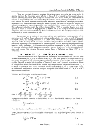 Analytical And Numerical Modelling Of Layer... 
www.ijmsi.org 19 | P a g e 
These are energized through the nonlinear interactions among progressive sea waves moving in 
opposite directions. The phenomena are not affected by the depth of the water layer. Consequently, they are 
effective generating mechanism both in deep and shallow water areas. In our studies, we have included the 
activities of the generating water waves approaching the shoreline from a wide range of directions. Also, our 
elastic medium which is the model Earth is damped and horizontally layered with the governing equations being 
those that describe the small amplitude oscillations in such a medium. Our study also introduces a damping term 
in the governing equations representing the effect of the material inelasticity which we shall assume to be slight. 
This enables us to adopt the model due to Darbyshire and Okeke (1969) in which the damping term in the 
equation of motion is assumed to be proportional to the time rate of the change of material displacement 
components in the first normal incident theory. Previous calculations based on this model were quite close to the 
measurements of seismic events in the far field. 
Further, there are a number of interesting and innovative publications on the evolution of the 
microseisms in the seafloor. Recent achievements in this area of geophysics owe a lot to the work of Yamamoto 
et al (1977, 1978) and recently, Trevorrow et al (1988, 1989). Information acquired therefrom had been 
effectively used in the study of such areas as the structural depth profile below the seabed. We have extended 
this analysis with identical calculations to the far field microseisms activities. Generally, previous investigators 
based their models on the theory of the homogenous earth without incorporating the effect of earth’s layering in 
the numerical calculations. In this regard therefore, we have analysed the effects of earth’s layering on far field 
micro-earth tremors while extending the normal incident theory of Darbyshire and Okeke (1969) to two 
dimensions. 
II. GOVERNING EQUATIONS AND THEIR SPECIFICATIONS 
The x-axis and y-axis are taken as perpendicular and along the shoreline respectively. The z-axis points 
vertically downwards with z=0 as the earth’s surface, t>0 is the time with t=0 giving the onset of the 
geophysical activities involved in our subsequent studies.The behaviour of an isotropic solid is completely 
specified if  and  are given ( is the modulus of elasticity,  is the Lamé’s constant). In particular,  defines 
the strength of the layered elastic solid, hence, the most important parameter in our present investigation. s  is 
the density of solid which, in the case of horizontally stratified elastic half-space, will be a function of z. Finally, 
the displacement components of the elastic half-space in response to the seismic events are U, V, W in the x, y 
and z directions respectively. 
With these specifications, the governing equations are: 
( ) 0 2 
2 
2 
   
 
 
  
 
 
U 
t x 
U 
s     (2.1) 
( ) 0 2 
2 
2 
   
 
 
  
 
 
V 
t y 
V 
s     (2.2) 
( ) 0 2 
2 
2 
   
 
 
  
 
 
W 
t z 
W 
s     (2.3) 
where 
2 
2 
2 
2 
2 
2 
2 , 
z x y z 
W 
y 
V 
x 
U 
 
 
 
 
 
 
 
 
  
 
 
 
 
 
 
 
 
  
Differentiate both sides of equations (2.1) with respect to x, (2.2) with respect to y and (2.3) with respect to z 
and add, then, 
   
 
  2 2 
2 
2 
 
t 
(2.4) 
where  defines the wave of compression which moves with the speed  where 
s  
  
 
( 2 ) 2  
 . 
Further, differentiate both sides of equations (2.2) with respect to z and (2.3) with respect to y, then subtract, we 
obtain 
x 
x 
t 
  
 2 2 
2 
2 
  
 
 
(2.5) 
 