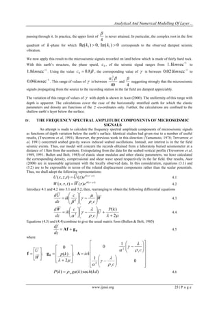 Analytical And Numerical Modelling Of Layer... 
www.ijmsi.org 23 | P a g e 
passing through it. In practice, the upper limit of 
4 
 
is never attained. In particular, the complex root in the first 
quadrant of k -plane for which Re( ) 0, Im( ) 0 1 1 k  k  corresponds to the observed damped seismic 
vibration. 
We now apply this result to the microseismic signals recorded on land below which is made of fairly hard rock. 
With this earth’s structure, the phase speed, 0 c , of the seismic signal ranges from 
1 1.1 sec km to 
1 1.8 sec km . Using the value 0.8 0 c  , the corresponding value of  is between 
1 0.021 sec km to 
1 0.04 sec km . This range of values of  is between 
40 
2 
1   
and 
4 
 
suggesting strongly that the microseismic 
signals propagating from the source to the recording station in the far field are damped appreciably. 
The variation of this range of values of  with depth is shown in Asor (2000). The uniformity of this range with 
depth is apparent. The calculations cover the case of the horizontally stratified earth for which the elastic 
parameters and density are functions of the z -co-ordinates only. Further, the calculations are confined to the 
shallow earth’s layer below the surface. 
IV. THE FREQUENCY SPECTRAL AMPLITUDE COMPONENTS OF MICROSEISMIC 
SIGNALS 
An attempt is made to calculate the frequency spectral amplitude components of microseismic signals 
as functions of depth variation below the earth’s surface. Identical studies had given rise to a number of useful 
results, (Trevorrow et al, 1991). However, the previous work in this direction (Yamamoto, 1978; Trevorrow et 
al, 1991) concerned seabed gravity waves induced seabed oscillations. Instead, our interest is in the far field 
seismic events. Thus, our model will concern the records obtained from a laboratory buried seismometer at a 
distance of 13km from the seashore. Extrapolating from the data for the seabed vertical profile (Trevorrow et al, 
1989, 1991; Bullen and Bolt, 1985) of elastic shear modulus and other elastic parameters, we have calculated 
the corresponding density, compressional and shear wave speed respectively in the far field. Our results, Asor 
(2000) are in reasonable agreement with the locally observed data. In this consideration, equations (3.1) and 
(3.2) are to be expressible in terms of the related displacement components rather than the scalar potentials. 
Thus, we shall adopt the following representations: 
( ) ( , , ) ( ) ik x ct U x z t U z e   4.1 
( ) ( , , ) ( ) ik x ct W x z t W z e   4.2 
Introduce 4.1 and 4.2 into 3.1 and 3.2, then, rearranging to obtain the following differential equations 
W 
c 
c 
ik 
dz 
dU 
s 
  
 
 
  
 
 
   
 
 
  
 
 
 
 
 
 
 2 
4.3 
   
 
 
 2 
( ) 
2  
   
 
 
  
 
 
  
 
 
 
 
P k 
U 
c 
c 
ik 
dz 
dW 
s 
4.4 
Equations (4.3) and (4.4) combine to give the usual matrix form (Bullen & Bolt, 1985) 
0  Af  g 
dz 
df 
4.5 
where 
 
 
 
 
 
 
 
 
 
 
 
 
 
 
  
 
 
  
 
 
 
  
 
 
  
 
 
 
 
 
 
 
 
 
 
 
 
 
 
 
  
 
 
 
 
 
 
0 
1 
1 
0 
; 
2 
( ) 
0 
; 
2 
2 
c 
c 
p k ick 
W 
U 
s 
s 
 
 
 
 
 
 
 
 
  
f g A 0 
P(k) ga(k) sech(kd) w   4.6 
 