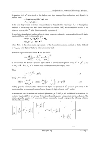 Analytical And Numerical Modelling Of Layer... 
www.ijmsi.org 24 | P a g e 
In equation (4.6), d is the depth of the shallow water layer measured from undisturbed level. Usually, in 
shallow water, 
kd0 and sechkd1, thus, 
P(k) ga(k) w   
In this case, the pressure is hydrostatic being unaffected by the depth of the water layer. a(k) is the amplitude 
spectrum of the exciting water wave. In the subsequent calculations, a(k) will be expressed in terms of the 
observed wave periods, T rather than wave number component, k . 
In a perfectly damped elastic medium where the elastic parameters and density are assumed uniform with depth, 
equation (4.5) can easily be integrated to give 
  0 
A 
0 0 f  f  g B  Bg  z (z) e 4.7 
1 
0 f f B A ( )  ;  0 z 
where ( ) 0 f z is the column matrix representative of the observed microseismic amplitude in the far field and 
0 z  z , 0 z is the depth of the burial of the seismometer fault. 
Further the eigenvalues of the matrix A are  where 
2 
1 
  
 
 
  
 
 
  
 
 
  
 
 
   
 
 
  
 
 
  
c c 
ick 
s s  
 
 
 
 
 
  
 4.8 
If one assumes that Poisson’s relations apply (which is justified in the present case), 
2 2   3 . Also, 
0 0 c  c  i ,   c .  is the time decay factor representing the damping effect. 
Thus, 
( ) 
1 2 
2 
0 
0  
 
O 
c 
c i 
c 
 
 
 4.9 
Using 4.9, we obtain 
Re( ) ; Im( ) ; 3 
0 
0 
2 
0 
2 
  
 
 
 
  
 
  
 
    
 
 
  
 
 
   
c 
kc 
c 
k 
s s 
4.10 
Re( ) gives the variations of the vibrations with depth. The presence of 
2  (which is quite small) in the 
numerator of the term suggests low rate of energy decay with depth below the earth’s surface. 
In a simplified case, we assume that the elastic parameters s , and  are independent of the vertical co-ordinate. 
Equation (4.5) is now a linear first order differential equation with constant matrix coefficients. The 
solution given by equation (4.7) is not very efficient numerically. Instead, we propose the following solutions 
(Okeke and Asor, 1999), 
g B 0 
1 
e + 
c 
- 
1 
c 
e + - 
c 
- 
c 
- 
c 
k 
= 
W 
U 
- z 
s 
-1 
s 
+ z -1 
s 
s 
-1 
s 
 
 
 
 
 
 
 
 
 
 
 
 
 
 
 
 
 
 
 
 
 
 
 
 
 
 
 
 
 
 
 
 
 
 
 
 
 
 
 
 
 
 
 
 
  
 
 
  
 
 
  
 
 
  
 
 
  
 
 
 
 
 
 
 
 
  
 
 
 
 
 
 
 
 
  
 
 
  
 
 
  
 
 
  
 
 
 
 
 
 
 
 
 
 
 
 
 
 
  
 
 
  
 
 
  
 
 
 
 
 
  
 
 
4.11 
 
