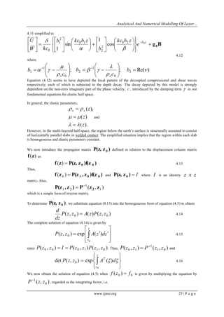 Analytical And Numerical Modelling Of Layer... 
www.ijmsi.org 25 | P a g e 
4.11 simplified to 
g B 0  
 
 
 
 
 
 
  
 
 
  
 
 
 
 
 
 
  
 
 
 
 
 
 
 
  
 
 
 b z e 
kc b z 
b 
b kc b z 
W kc 
U 
0 2 3 
2 
2 
0 1 
2 
1 
0 
cos 
1 
sin 
1   
 
4.12 
where 
; ; Re( ) 3 
0 
1 
2 
0 
1 
1  
 
 
  
 
 
     
 
 
  
 
 
    
 
 
  
 
 
    b 
c 
b 
c 
b 
s s 
Equation (4.12) seems to have depicted the local pattern of the decoupled compressional and shear waves 
respectively; each of which is subjected to the depth decay. The decay depicted by this model is strongly 
dependent on the non-zero imaginary part of the phase velocity, c , introduced by the damping term  in our 
fundamental equations for elastic half space. 
In general, the elastic parameters, 
( ). 
( ) 
( ), 
z 
z 
z s s 
  
  
  
 
 
 
and 
However, in the multi-layered half-space, the region below the earth’s surface is structurally assumed to consist 
of horizontally parallel slabs in welded contact. The simplified situation implies that the region within each slab 
is homogeneous and elastic parameters constant. 
We now introduce the propagator matrix P(z, z ) 0 defined in relation to the displacement column matrix 
f (z) as 
f z P(z, z )f(z ) 0 0 ( )  4.13 
Thus, 
f z P(z , z )f(z ) 0 0 0 0 ( )  and P(z, z )  I 0 where I is an identity z x z 
matrix. Also, 
( , ) 1 
1 
1 2 P(z , z ) P z z 2 
  
which is a simple form of inverse matrix. 
To determine P(z, z ) 0 , we substitute equation (4.13) into the homogeneous form of equation (4.5) to obtain 
( , ) ( ) ( , ) 0 0 P z z A z P z z 
dz 
d 
 4.14 
The complete solution of equation (4.14) is given by 
 
 
 
 
 
 
 
 
    
z 
z 
P z z A z dz 
0 
( , ) exp ( ) 0 4.15 
since ( , ) ( , ) ( , ) 0 0 0 1 1 0 P z z  I  P z z P z z . Thus, ( , ) ( , ) 1 0 
1 
0 1 P z z P z z   and 
 
 
 
 
 
 
  
z 
z 
T P z z A d 
0 
det ( , ) exp ( ) 0   4.16 
We now obtain the solution of equation (4.5) when 0 0 f (z )  f is given by multiplying the equation by 
( , ) 0 
1 P z z  
, regarded as the integrating factor, i.e. 
 