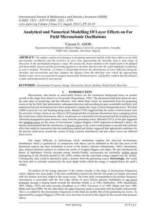 International Journal of Mathematics and Statistics Invention (IJMSI) 
E-ISSN: 2321 – 4767 P-ISSN: 2321 - 4759 
www.ijmsi.org Volume 2 Issue 8 || August. 2014 || PP-18-35 
www.ijmsi.org 18 | P a g e 
Analytical and Numerical Modelling Of Layer Effects on Far Field Microseismic Oscillations Vincent E. ASOR Department of Mathematics Michael Okpara University of Agriculture, Umudike, PMB 7262, Umuahia, Abia State, Nigeria ABSTRACT : We employ analytical techniques in designing numerical models of the layer effects on far field microseismic oscillations and the activities of wave train approaching the shoreline from a wide range of directions in the intermediate frequency range. We assume the elastic medium in the model earth to be damped and horizontally layered and the governing equations to be those that describe the small amplitude oscillations in such a medium. Therefrom, we obtain a relationship between the phenomenon of wave reflection along the shoreline and microseisms and thus estimate the distance from the shoreline over which the approaching shallow water waves are expected to acquire measurable bottom pressure, and further confirm that the distance is finite and proportional to wave period. KEYWORDS : Intermediate Frequency Range, Microseism, Elastic Medium, Model Earth, Shoreline. 
I. INTRODUCTION 
Microseisms, also known as micro-earth tremors are the continuous background noise on seismic records in the range from about 2 to 20 seconds (Hasselmann, 1963). The phenomena had been observed since the early days of seismology and the efficiency with which these waves are transmitted from the generating source to the far field, their polarization, subsequent detection and recording are quite remarkable and fairly well understood.Several mechanisms have been proposed to explain the origin of these background noises. Wiechart (1904) conceived it as surf breaking along coasts. Banerji (1930) suggested that the source of microseisms were the activities of large storms at sea. Gherzi (1932) proposed that air pressure fluctuations have a pumping action that could cause storm microseisms, that is, air pressure are transmitted into the ground and the resulting seismic vibrations propagated to great distances, away from the generating source. Bernard (1937), on his part suggested that standing waves are the cause of microseisms. Longuet-Higgins (1950) improved on Bernard’s theory. He thereby demonstrated that the interference of gravity waves in the ocean could produce a second-order pressure effect that might be transmitted into the underlying seabed and further suggested that appropriate conditions for the process could occur around the centres of large cyclonic disturbances and also where waves are reflected from a coast. One major difficulty in determining which mechanism explains the observed microseismic disturbances which is qualitatively in comparison with theory can be attributed to the fact that most of the theoretical analysis has been formulated in terms of the Green’s function (Hasselmann, 1963). Hasselmann, thus, utilized statistical analysis to confirm the results of Longuet-Higgins and others. He also introduced the theory of high-phase velocity resonant energy transfer.Further, microseisms are essentially surface waves propagating in the direction parallel to the earth's surface and the associated energy trapped near the surface. Consequently, they could be detected at quite a distance from the generating source. Interestingly, this model has been able to calculate conclusively the layer depth within which the energy is trapped below the earth’s surface. An analysis of the energy spectrum of the seismic records in the range of microseisms frequencies clearly indicate two main peaks. It has been established conclusively that the two peaks are largely associated with two distinct activities related to the ocean waves. The lower peak corresponding to the primary frequency microseisms is associated with the first order effects of wave bottom pressure modulation as sea waves propagate through a sloping beach towards the shoreline (Hinde et al 1965; Darbyshire, 1950; Hasselmann, 1963; Okeke, 1972) and more recently (Goodman et al 1989, Trevorrow et al 1989; Okeke and Asor 1998, Okeke and Asor 2000). On the other hand, the upper frequency peak is associated with the double microseisms. This is so called for the microseisms frequencies in this band are double that of the generating sea waves. As determined by Longuet-Higgins (1950), the wave activities involved in this regard are the second order pressure effects.  