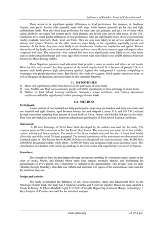 Influence of Gender, Level of Education and…
www.ijhssi.org 23 | P a g e
There seems to be significant gender differences in food preferences. For instance, in Southeast
Nigeria, men prefer foo-foo (like pounded yam) with soup, while women generally go for rice and light
carbohydrate foods. Men also show high preference for roast yam and plantain, and eat a lot of meat while
taking alcoholic beverages, but women prefer fried plantain, and boiled yam served with sauce. In the U.S.,
researchers have found gender differences in food preferences. Men are significantly more likely to eat meat and
poultry products, especially Duck, Veal, and Ham. They are also more likely to eat certain shellfish such as
shrimp, and oysters. Women, on the other hand are more likely to eat vegetables, especially carrots and
tomatoes. As for fruits, they were more likely to eat strawberries, blueberries, raspberries and apples. Women
also preferred dry foods, such as almonds and walnuts, and were more likely to consume eggs and yogurts when
compared with men. The researchers also reported that men were significantly more likely to eat risky foods
such as undercooked hamburger and runny eggs while women were more likely to eat alfalfa sprouts (American
Society for Micro-biology (2008).
Many Nigerians patronize road side/street food providers; some as snacks and others as real meals.
What are their motivations? Are they ignorant of the health implications? Is it because of poverty? Or is it
because such foods possess high consumatory quality? Against this background it becomes compelling to
investigate why people patronize them. Specifically, this study investigates, which gender patronizes more, as
well as the place of education, and social status in this consumer behavior.
II. HYPOTHESES
1) Males will significantly differ from females in the patronage of street foods.
2) Low, Middle, and High socio-economic people will differ significantly in their patronage of street foods.
3) Holders of First School Leaving Certificate, Secondary school certificate, and Tertiary educational
certificates will differ significantly in their patronage of street foods.
III. METHOD
Participants:
A total number of two hundred and forty participants comprising one hundred and thirty-two males and
one hundred and eight females, aged between twenty one and sixty-six ( mean 33.6, and SD 7.81) selected
through convenient sampling from patrons of street foods in Awka, Nnewi, and Onitsha took part in the study.
They were all employed, and had a minimum educational qualification of First School Leaving Certificate.
Instrument:
A 10 item Patronage of Street Food Scale developed by the authors was used for the study. The
response pattern of the instrument is the Five Point Likert format. The instrument was subjected to face validity,
content validity and factor analysis. The results of the factor analysis indicated that the 10 items used loaded
effectively out of the initial 20 items generated. The internal consistency of the instrument was determined with
Cronbach alpha of .820. Income below 40,000.00 Naira was designated low socio-economic class, 40,000.00 to
120,000.00 designated middle; while above 120,000.00 Naira was designated high socio-economic class. This
classification is in tandem with current pay package in the civil service and organized private sector in Nigeria.
Procedure:
The researchers drew the participants through convenient sampling, by visiting the major centers in the
cities of Awka, Nnewi, and Onitsha where street food vendors normally operate, and distributing the
questionnaire to every patron who volunteered to respond to the questionnaire. This process took six days
(Monday through Saturday), then data was collated and analyzed. 240 copies of the questionnaire were used for
the statistical analyses.
Design and statistics
The study investigated the Influence of sex, Socio-economic status and Educational level on the
Patronage of street food. The study has 3 predictor variables and 1 criterion variable. Hence the study adopted a
2(male & female) X 3(Low,Middle& High) X 3(FSLC,O‟Level& Degree/Dip) Factorial Design. Accordingly, 3
Way Analysis of Variance was used for the statistical analysis.
 