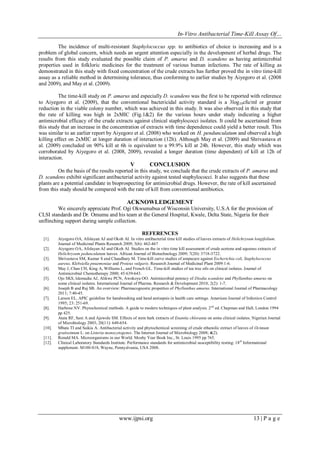 In-Vitro Antibacterial Time-Kill Assay Of…
www.ijpsi.org 13 | P a g e
The incidence of multi-resistant Staphylococcus spp. to antibiotics of choice is increasing and is a
problem of global concern, which needs an urgent attention especially in the development of herbal drugs. The
results from this study evaluated the possible claim of P. amarus and D. scandens as having antimicrobial
properties used in folkloric medicines for the treatment of various human infections. The rate of killing as
demonstrated in this study with fixed concentration of the crude extracts has further proved the in vitro time-kill
assay as a reliable method in determining tolerance, thus conforming to earlier studies by Aiyegoro et al. (2008
and 2009), and May et al. (2009).
The time-kill study on P. amarus and especially D. scandens was the first to be reported with reference
to Aiyegoro et al. (2009), that the conventional bactericidal activity standard is a 3log10cfu/ml or greater
reduction in the viable colony number, which was achieved in this study. It was also observed in this study that
the rate of killing was high in 2xMIC (Fig.1&2) for the various hours under study indicating a higher
antimicrobial efficacy of the crude extracts against clinical staphylococci isolates. It could be ascertained from
this study that an increase in the concentration of extracts with time dependence could yield a better result. This
was similar to an earlier report by Aiyegoro et al. (2008) who worked on H. pendunculatum and observed a high
killing effect on 2xMIC at longer duration of interaction (12h). Although May et al. (2009) and Shrivastava et
al. (2009) concluded on 90% kill at 6h is equivalent to a 99.9% kill at 24h. However, this study which was
corroborated by Aiyegoro et al. (2008, 2009), revealed a longer duration (time dependent) of kill at 12h of
interaction.
V CONCLUSION
On the basis of the results reported in this study, we conclude that the crude extracts of P. amarus and
D. scandens exhibit significant antibacterial activity against tested staphylococci. It also suggests that these
plants are a potential candidate in bioprospecting for antimicrobial drugs. However, the rate of kill ascertained
from this study should be compared with the rate of kill from conventional antibiotics.
ACKNOWLEDGEMENT
We sincerely appreciate Prof. Ogi Okwumabua of Wisconsin University, U.S.A for the provision of
CLSI standards and Dr. Omumu and his team at the General Hospital, Kwale, Delta State, Nigeria for their
unflinching support during sample collection.
REFERENCES
[1]. Aiyegoro OA, Afolayan AJ and Okoh AI. In vitro antibacterial time kill studies of leaves extracts of Helichrysum longifolium.
Journal of Medicinal Plants Research 2009; 3(6): 462-467
[2]. Aiyegoro OA, Afolayan AJ and Okoh AI. Studies on the in vitro time kill assessment of crude acetone and aqueous extracts of
Helichrysum pedunculatum leaves. African Journal of Biotechnology 2009; 7(20): 3718-3722.
[3]. Shrivastava SM, Kumar S and Chaudhary M. Time-kill curve studies of ampucare against Escherichia coli, Staphylococcus
aureus, Klebsiella pnuemoniae and Proteus vulgaris. Research Journal of Medicinal Plant 2009:1-6.
[4]. May J, Chan CH, King A, Williams L, and French GL. Time-kill studies of tea tree oils on clinical isolates. Journal of
Antimicrobial Chemotherapy 2000; 45:639-643.
[5]. Ojo SKS, Idemudia AJ, Alikwe PCN, Awokoya OO. Antimicrobial potency of Diodia scandens and Phyllanthus amarus on
some clinical isolates. International Journal of Pharma. Research & Development 2010; 2(2): 1-7.
[6]. Joseph B and Raj SB. An overview: Pharmacognostic properties of Phyllanthus amarus. International Journal of Pharmacology
2011; 7:40-45.
[7]. Larson EL. APIC guideline for handwashing and hand antisepsis in health care settings. American Journal of Infection Control
1995; 23: 251-69.
[8]. Harbone NV. Phytochemical methods. A guide to modern techniques of plant analysis. 2nd
ed. Chapman and Hall, London 1994
pp 425.
[9]. Atata RF, Sani A and Ajewole SM. Effects of stem bark extracts of Enantia chloranta on some clinical isolates. Nigerian Journal
of Microbiology 2003; 20(11): 649-654.
[10]. Mbata TI and Saikia A. Antibacterial activity and phytochemical screening of crude ethanolic extract of leaves of Ocimum
gratissimum L. on Listeria monocytogenes. The Internet Journal of Microbiology 2008; 4(2).
[11]. Ronald MA. Microorganisms in our World. Mosby Year Book Inc., St. Louis 1995 pp 765.
[12]. Clinical Laboratory Standards Institute. Performance standards for antimicrobial susceptibility testing: 18th
Informational
supplement. M100-S18, Wayne, Pennyslvania, USA 2008.
 