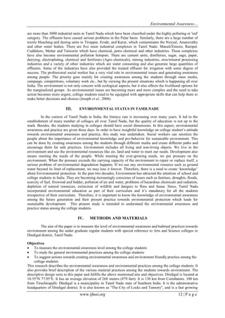 Environmental Awareness…
www.ijhssi.org 12 | P a g e
are more than 3000 industrial units in Tamil Nadu which have been classified under the highly polluting or 'red'
category. The effluents have caused serious problems in the Palar basin. Similarly, there are a large number of
textile bleaching and dyeing units in Tiruppur, Erode, and Karur, which contaminates the Noyyal, Amaravathy
and other water bodies. There are five main industrial complexes in Tamil Nadu: Manali/Ennore, Ranipet.
Cuddalore, Mettur and Tuticorin which have chemical, petro chemical and other industries. These complexes
have also become environmental pollution hotspots. There are cement units, distilleries, sugar, sago, paper,
dairying, electroplating, chemical and fertilizers (Agro chemicals), mining industries, ores/mineral processing
industries and a variety of other industries which are water consuming and also generate large quantities of
effluents. Some of the industries have also provided the treated effluent for irrigation with some degree of
success. The professional social worker has a very vital role in environmental issues and generating awareness
among people. The priority goes mainly for creating awareness among the students through mass media,
campaign, competitions, voluntary work etc., but by viewing the present situations which is happening all over
India. The environment is not only concern with ecological aspects, but it also affects the livelihood options for
the marginalized groups. As environmental issues are becoming more and more complex and the need to take
action becomes more urgent, college students need to be equipped with appropriate skills that can help them to
make better decisions and choices (Joseph et al., 2004).
III. ENVIRONMENTAL STATUS IN TAMILNADU
In the context of Tamil Nadu in India, the literacy rate is increasing over many years. It led to the
establishment of many number of colleges all over Tamil Nadu, but the quality of education is not up to the
mark. Besides, the students studying in colleges should have social dimensions. In this aspect, environmental
awareness and practice are given these days. In order to have insightful knowledge on college student’s attitude
towards environmental awareness and practice, this study was undertaken. Social workers can sensitize the
people about the importance of environmental knowledge and pro-behavior for sustainable environment. This
can be done by creating awareness among the students through different media and create different paths and
encourage them for safe practices. Environment includes all living and non-living objects. We live in the
environment and use the environmental resources like air, land and water to meet our needs. Development also
means meeting the needs of the people. While meeting the ever-growing needs, we put pressure on the
environment. When the pressure exceeds the carrying capacity of the environment to repair or replace itself, a
serious problem of environmental degradation happens. If we use any environmental resource such as ground
water beyond its limit of replacement, we may lose it forever. Therefore, there is a need to create ‘knowledge’
about Environmental protection. In the past two decades, Environment has attracted the attention of school and
college students in India. They are becoming increasingly conscious of issues such as famines, droughts, floods,
scarcity of fuel, firewood and fodder, pollution of air and water, problems of hazardous chemicals and radiation,
depletion of natural resources, extinction of wildlife and dangers to flora and fauna. Since, Tamil Nadu
incorporated environmental education as part of their curriculum and it’s mandatory for all the students
irrespective of their curriculum. Therefore, it is important to know the knowledge of environmental awareness
among the future generation and their present practice towards environmental protection which leads for
sustainable development. This present study is intended to understand the environmental awareness and
practice status among the college students.
IV. METHODS AND MATERIALS
The aim of the paper is to measure the level of environmental awareness and habitual practices towards
environment among the under graduate regular students with special reference to Arts and Science colleges in
Dindigul district, Tamil Nadu.
Objectives
 To measure the environmental awareness level among the college students
 To study the general environmental practices among the college students
 To suggest actions towards creating environmental awareness and environment friendly practice among the
college students
This research describes the environmental awareness and environmental practices among the college students. It
also provides brief description of the various material practices among the students towards environment. The
descriptive design suits to this paper and fulfills the above mentioned aim and objectives. Dindigul is located at
10.35°N 77.95°E. It has an average elevation of 268 meters (879 feet). It is 130 km from Coimbatore. 100 km
from Tiruchirapalli. Dindigul is a municipality in Tamil Nadu state of Southern India. It is the administrative
headquarters of Dindigul district. It is also known as "The City of Locks and Tannery", and is a fast growing
 
