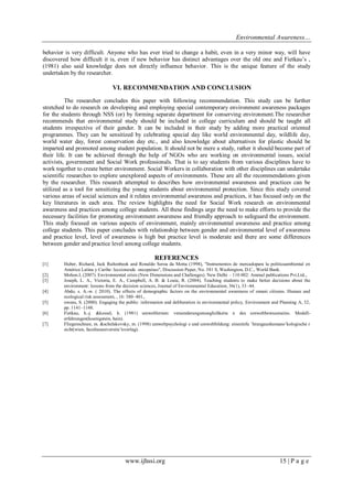 Environmental Awareness…
www.ijhssi.org 15 | P a g e
behavior is very difficult. Anyone who has ever tried to change a habit, even in a very minor way, will have
discovered how difficult it is, even if new behavior has distinct advantages over the old one and Fietkau’s ,
(1981) also said knowledge does not directly influence behavior. This is the unique feature of the study
undertaken by the researcher.
VI. RECOMMENDATION AND CONCLUSION
The researcher concludes this paper with following recommendation. This study can be further
stretched to do research on developing and employing special contemporary environment awareness packages
for the students through NSS (or) by forming separate department for conserving environment.The researcher
recommends that environmental study should be included in college curriculum and should be taught all
students irrespective of their gender. It can be included in their study by adding more practical oriented
programmes. They can be sensitized by celebrating special day like world environmental day, wildlife day,
world water day, forest conservation day etc., and also knowledge about alternatives for plastic should be
imparted and promoted among student population. It should not be mere a study, rather it should become part of
their life. It can be achieved through the help of NGOs who are working on environmental issues, social
activists, government and Social Work professionals. That is to say students from various disciplines have to
work together to create better environment. Social Workers in collaboration with other disciplines can undertake
scientific researches to explore unexplored aspects of environments. These are all the recommendations given
by the researcher. This research attempted to describes how environmental awareness and practices can be
utilized as a tool for sensitizing the young students about environmental protection. Since this study covered
various areas of social sciences and it relates environmental awareness and practices, it has focused only on the
key literatures in each area. The review highlights the need for Social Work research on environmental
awareness and practices among college students. All these findings urge the need to make efforts to provide the
necessary facilities for promoting environment awareness and friendly approach to safeguard the environment.
This study focused on various aspects of environment, mainly environmental awareness and practice among
college students. This paper concludes with relationship between gender and environmental level of awareness
and practice level, level of awareness is high but practice level is moderate and there are some differences
between gender and practice level among college students.
REFERENCES
[1] Huber, Richard, Jack Rultenbeek and Ronaldo Seroa da Motta (1998), "Instrumentos de mercadopara la politicaambiental en
América Latina y Caribe: leccionesde oncepaíses", Discussion Paper, No. 381 S, Washington, D.C., World Bank.
[2] Mohon.I, (2007). Environmental crisis (New Dimensions and Challenges). New Delhi – 110 002: Ammal publications Pvt.Ltd.,.
[3] Joseph, L. A., Victoria, E. A., Campbell, A. B. & Louie, R. (2004). Teaching students to make better decisions about the
environment: lessons from the decision sciences, Journal of Environmental Education, 36(1), 33–44.
[4] Abdo, s. A.-w. ( 2010). The effects of demographic factors on the environmental awareness of omani citizens. Human and
ecological risk assessment, , 16: 380–401,.
[5] owens, S. (2000). Engaging the public: information and deliberation in environmental policy, Environment and Planning A, 32,
pp. 1141–1148.
[6] Fietkau, h.-j. &kessel, h. (1981) umweltlernen: veraenderungsmoeglichkeite n des umweltbewusstseins. Modell-
erfahrungen(koenigstein, hain).
[7] Fliegenschnee, m. &schelakovsky, m. (1998) umweltpsychologi e und umweltbildung: eineeinfu ¨hrungaushumano¨kologische r
sicht(wien, facultasuniversita¨tsverlag).
 