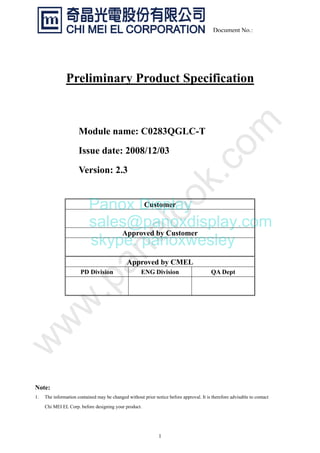 1
Document No.:
Preliminary Product Specification
Module name: C0283QGLC-T
Issue date: 2008/12/03
Version: 2.3
Note:
1. The information contained may be changed without prior notice before approval. It is therefore advisable to contact
Chi MEI EL Corp. before designing your product.
Customer
Approved by Customer
Approved by CMEL
PD Division ENG Division QA Dept
Panox Display
sales@panoxdisplay.com
skype: panoxwesley
 
