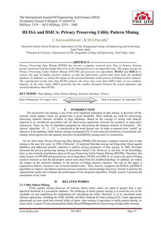 The International Journal Of Engineering And Science (IJES)
||Volume||2 ||Issue|| 9 ||Pages|| 15-18||2013||
ISSN(e): 2319 – 1813 ISSN(p): 2319 – 1805
www.theijes.com The IJES Page 15
HUISA and DSICA: Privacy Preserving Utility Pattern Mining
C.Saravanabhavan1
, R.M.S.Parvathi2
1
Research Scholar &Asst Professor, Department of CSE, Kongunadu College of Engineering and Technology,
Tamil Nadu, India.
2
Principal & Professor, Department of CSE, Sengunthar College of Engineering, Tamil Nadu, India.
------------------------------------------------------ABSTRACT------------------------------------------------
Privacy Preserving Data Mining (PPDM) has become a popular research area. How to balance between
privacy protection and knowledge discovery in the sharing process is an important issue. This paper focuses on
Privacy Preserving Utility Pattern Mining (PPUPM) and presents two algorithms, HUISA and DSICA, to
achieve the goal of hiding sensitive itemsets so that the adversaries cannot mine them from the modified
database. In addition, we reduce the impact on the sanitized database in the process of hiding sensitive itemsets.
The experimental results show that HUISA achieves the lower miss costs than DSICA does on two synthetic
datasets. In the other hand, DSICA generally has the smaller deviation between the actual databases and
sanitized databases than HUISA.
KEY TERMS: Data Mining, Utility Pattern Mining, Sensitive Database, Privacy.
-------------------------------------------------------------------------------------------------------------------------------------------------------
Date of Submission: 30, August, 2013 Date of Acceptance: 20, September 2013
------------------------------------------------------------------------------------------------------------------------------------------------------
I. INTRODUCTION
The association rule mining is one of the most important techniques in data mining. It discovers all the
itemsets which support values are greater than a given threshold. These methods are used for discovering
interesting relations between variables in large databases. Based on the concept of strong rules Rakesh
Agarwal et al. introduced association rule for discovering regularities between the products in large-scale
transaction. There are lots of algorithms proposed for discovering the frequent itemsets in literatures. The
Apriori algorithm [1, 2, 13] is considered as the most famous one. In order to measure how “useful” an
itemset is in the database, utility Pattern mining is proposed [22]. It overcomes the limitations of association rule
mining, which ignores the sale quantity and price (or profitability) among items in a transaction.
On the other hand, Privacy Preserving Data Mining (PPDM) [20] becomes a popular research area in data
mining in the past few years. In 1996, Cliftonetal. [5] analyzed that data mining can bring about threat against
databases and addressed possible solutions to achieve privacy protection of data mining. In 2002, Rizvietal.
discussed the privacy preserving mining of association rules[17,18]. However, to the best of our knowledge,
there is less research contributions done in Privacy Preserving Utility Pattern Mining (PPUPM). Therefore, this
study focuses on PPUPM and presents two novel algorithms, HUISA and DSICA, to achieve the goal of hiding
sensitive itemsets so that the adversaries cannot mine them from the modified database. In addition, we reduce
the impact on the sanitized database in the process of hiding sensitive itemsets. The rest of this paper is
organized as follows. Sections 2 are reviewed related works. Then, Section 3 proposes the HUISA and DSICA
algorithms to improve the balance between privacy protection and knowledge discovery. Section 4 presents the
experimental results and evaluates the performance of the proposed algorithms. Finally, section 5 presents the
conclusions of our work.
II. RELATED WORKS
2.1. Utility Pattern Mining
Utility pattern mining discovers all itemsets whose utility values are equal or greater than a user
specified threshold in a transaction database. The challenge of utility pattern mining is in avoid the size of the
candidate set and simplifying the computation for calculating the utility. Recently, Li et al. developed some
efficient approaches, including the FSM, SuFSM, and DCG methods for share mining [8,9]. Under appropriate
adjustments on item count and external utility of items, share mining is equivalent to utility pattern mining. In
mean while, Liuetal.[12] also presented the Multi-Phase(MP)algorithm for discovering all high utility itemsets.
 