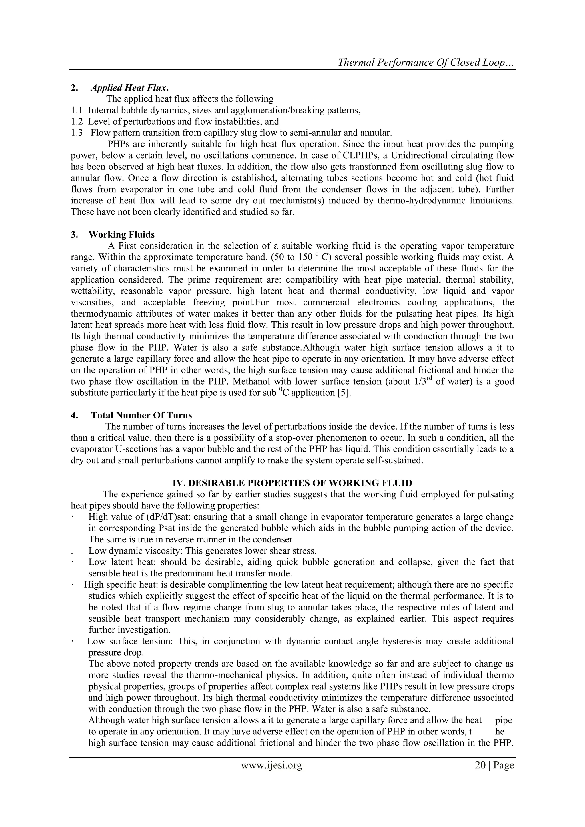 Thermal Performance Of Closed Loop…
2.

Applied Heat Flux.
The applied heat flux affects the following
1.1 Internal bubble dynamics, sizes and agglomeration/breaking patterns,
1.2 Level of perturbations and flow instabilities, and
1.3 Flow pattern transition from capillary slug flow to semi-annular and annular.
PHPs are inherently suitable for high heat flux operation. Since the input heat provides the pumping
power, below a certain level, no oscillations commence. In case of CLPHPs, a Unidirectional circulating flow
has been observed at high heat fluxes. In addition, the flow also gets transformed from oscillating slug flow to
annular flow. Once a flow direction is established, alternating tubes sections become hot and cold (hot fluid
flows from evaporator in one tube and cold fluid from the condenser flows in the adjacent tube). Further
increase of heat flux will lead to some dry out mechanism(s) induced by thermo-hydrodynamic limitations.
These have not been clearly identified and studied so far.
3.

Working Fluids
A First consideration in the selection of a suitable working fluid is the operating vapor temperature
range. Within the approximate temperature band, (50 to 150 o C) several possible working fluids may exist. A
variety of characteristics must be examined in order to determine the most acceptable of these fluids for the
application considered. The prime requirement are: compatibility with heat pipe material, thermal stability,
wettability, reasonable vapor pressure, high latent heat and thermal conductivity, low liquid and vapor
viscosities, and acceptable freezing point.For most commercial electronics cooling applications, the
thermodynamic attributes of water makes it better than any other fluids for the pulsating heat pipes. Its high
latent heat spreads more heat with less fluid flow. This result in low pressure drops and high power throughout.
Its high thermal conductivity minimizes the temperature difference associated with conduction through the two
phase flow in the PHP. Water is also a safe substance.Although water high surface tension allows a it to
generate a large capillary force and allow the heat pipe to operate in any orientation. It may have adverse effect
on the operation of PHP in other words, the high surface tension may cause additional frictional and hinder the
two phase flow oscillation in the PHP. Methanol with lower surface tension (about 1/3rd of water) is a good
substitute particularly if the heat pipe is used for sub 0C application [5].
4.

Total Number Of Turns
The number of turns increases the level of perturbations inside the device. If the number of turns is less
than a critical value, then there is a possibility of a stop-over phenomenon to occur. In such a condition, all the
evaporator U-sections has a vapor bubble and the rest of the PHP has liquid. This condition essentially leads to a
dry out and small perturbations cannot amplify to make the system operate self-sustained.
IV. DESIRABLE PROPERTIES OF WORKING FLUID
The experience gained so far by earlier studies suggests that the working fluid employed for pulsating
heat pipes should have the following properties:
· High value of (dP/dT)sat: ensuring that a small change in evaporator temperature generates a large change
in corresponding Psat inside the generated bubble which aids in the bubble pumping action of the device.
The same is true in reverse manner in the condenser
.
Low dynamic viscosity: This generates lower shear stress.
· Low latent heat: should be desirable, aiding quick bubble generation and collapse, given the fact that
sensible heat is the predominant heat transfer mode.
· High specific heat: is desirable complimenting the low latent heat requirement; although there are no specific
studies which explicitly suggest the effect of specific heat of the liquid on the thermal performance. It is to
be noted that if a flow regime change from slug to annular takes place, the respective roles of latent and
sensible heat transport mechanism may considerably change, as explained earlier. This aspect requires
further investigation.
· Low surface tension: This, in conjunction with dynamic contact angle hysteresis may create additional
pressure drop.
The above noted property trends are based on the available knowledge so far and are subject to change as
more studies reveal the thermo-mechanical physics. In addition, quite often instead of individual thermo
physical properties, groups of properties affect complex real systems like PHPs result in low pressure drops
and high power throughout. Its high thermal conductivity minimizes the temperature difference associated
with conduction through the two phase flow in the PHP. Water is also a safe substance.
Although water high surface tension allows a it to generate a large capillary force and allow the heat pipe
to operate in any orientation. It may have adverse effect on the operation of PHP in other words, t
he
high surface tension may cause additional frictional and hinder the two phase flow oscillation in the PHP.

www.ijesi.org

20 | Page

 