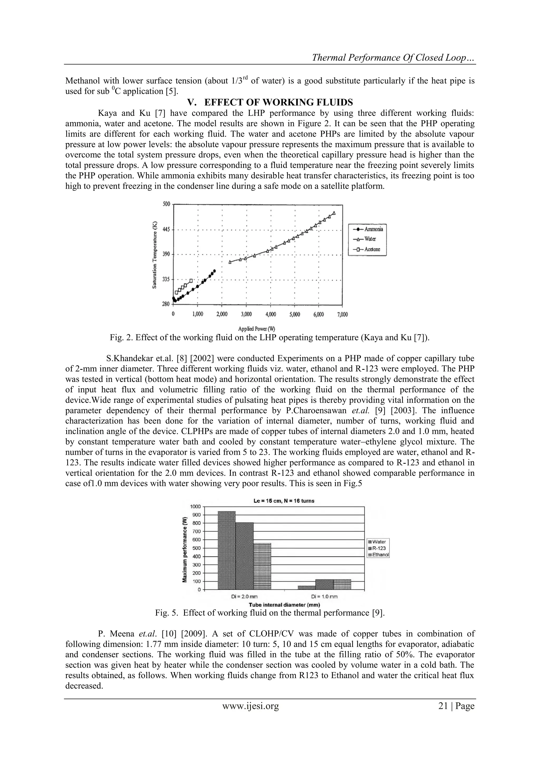 Thermal Performance Of Closed Loop…
Methanol with lower surface tension (about 1/3rd of water) is a good substitute particularly if the heat pipe is
used for sub 0C application [5].

V. EFFECT OF WORKING FLUIDS
Kaya and Ku [7] have compared the LHP performance by using three different working fluids:
ammonia, water and acetone. The model results are shown in Figure 2. It can be seen that the PHP operating
limits are different for each working fluid. The water and acetone PHPs are limited by the absolute vapour
pressure at low power levels: the absolute vapour pressure represents the maximum pressure that is available to
overcome the total system pressure drops, even when the theoretical capillary pressure head is higher than the
total pressure drops. A low pressure corresponding to a fluid temperature near the freezing point severely limits
the PHP operation. While ammonia exhibits many desirable heat transfer characteristics, its freezing point is too
high to prevent freezing in the condenser line during a safe mode on a satellite platform.

Fig. 2. Effect of the working fluid on the LHP operating temperature (Kaya and Ku [7]).
S.Khandekar et.al. [8] [2002] were conducted Experiments on a PHP made of copper capillary tube
of 2-mm inner diameter. Three different working fluids viz. water, ethanol and R-123 were employed. The PHP
was tested in vertical (bottom heat mode) and horizontal orientation. The results strongly demonstrate the effect
of input heat flux and volumetric filling ratio of the working fluid on the thermal performance of the
device.Wide range of experimental studies of pulsating heat pipes is thereby providing vital information on the
parameter dependency of their thermal performance by P.Charoensawan et.al. [9] [2003]. The influence
characterization has been done for the variation of internal diameter, number of turns, working fluid and
inclination angle of the device. CLPHPs are made of copper tubes of internal diameters 2.0 and 1.0 mm, heated
by constant temperature water bath and cooled by constant temperature water–ethylene glycol mixture. The
number of turns in the evaporator is varied from 5 to 23. The working fluids employed are water, ethanol and R123. The results indicate water filled devices showed higher performance as compared to R-123 and ethanol in
vertical orientation for the 2.0 mm devices. In contrast R-123 and ethanol showed comparable performance in
case of1.0 mm devices with water showing very poor results. This is seen in Fig.5

Fig. 5. Effect of working fluid on the thermal performance [9].
P. Meena et.al. [10] [2009]. A set of CLOHP/CV was made of copper tubes in combination of
following dimension: 1.77 mm inside diameter: 10 turn: 5, 10 and 15 cm equal lengths for evaporator, adiabatic
and condenser sections. The working fluid was filled in the tube at the filling ratio of 50%. The evaporator
section was given heat by heater while the condenser section was cooled by volume water in a cold bath. The
results obtained, as follows. When working fluids change from R123 to Ethanol and water the critical heat flux
decreased.

www.ijesi.org

21 | Page

 