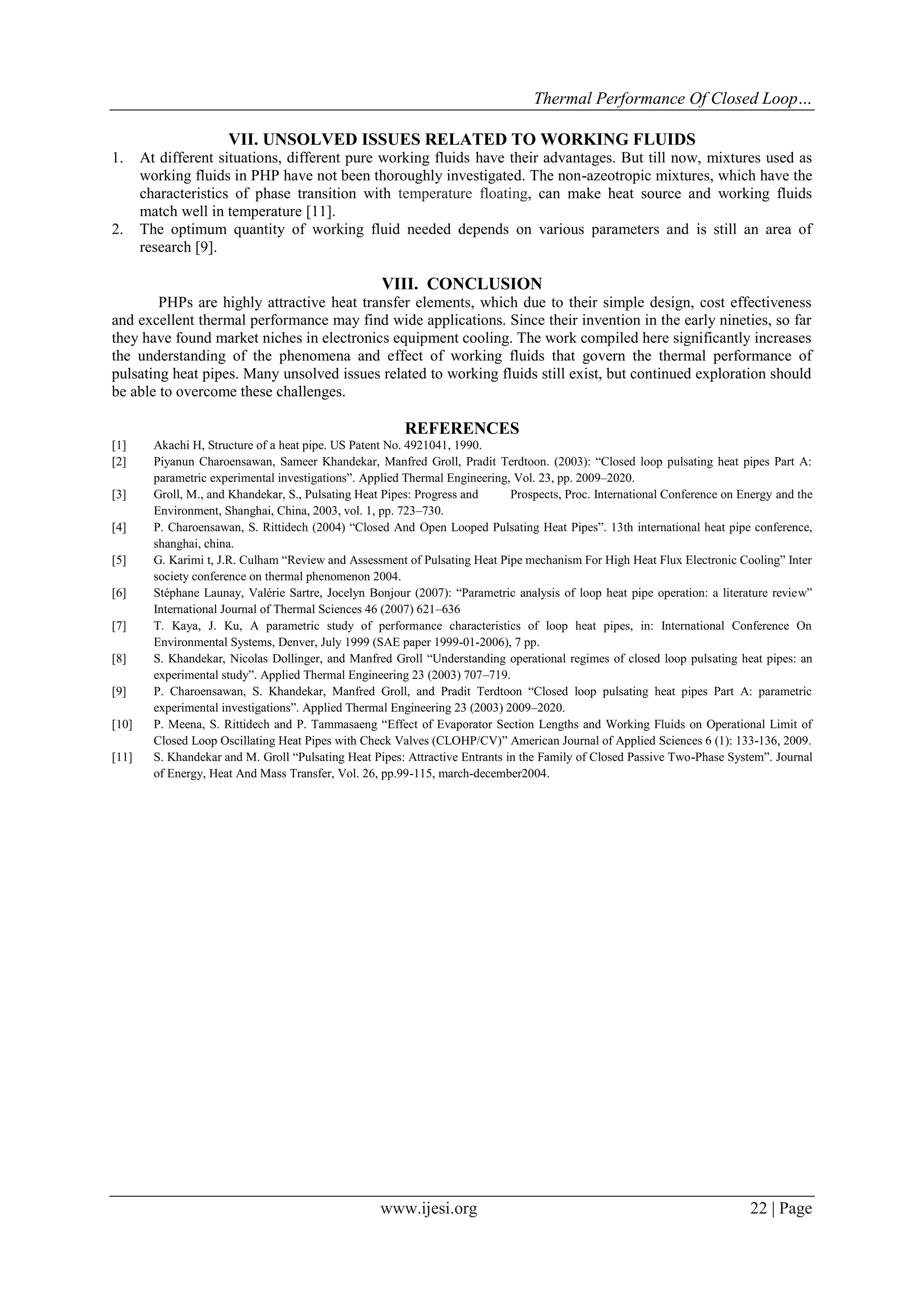Thermal Performance Of Closed Loop…
VII. UNSOLVED ISSUES RELATED TO WORKING FLUIDS
1.

2.

At different situations, different pure working fluids have their advantages. But till now, mixtures used as
working fluids in PHP have not been thoroughly investigated. The non-azeotropic mixtures, which have the
characteristics of phase transition with temperature floating, can make heat source and working fluids
match well in temperature [11].
The optimum quantity of working fluid needed depends on various parameters and is still an area of
research [9].

VIII. CONCLUSION
PHPs are highly attractive heat transfer elements, which due to their simple design, cost effectiveness
and excellent thermal performance may find wide applications. Since their invention in the early nineties, so far
they have found market niches in electronics equipment cooling. The work compiled here significantly increases
the understanding of the phenomena and effect of working fluids that govern the thermal performance of
pulsating heat pipes. Many unsolved issues related to working fluids still exist, but continued exploration should
be able to overcome these challenges.

REFERENCES
[1]
[2]
[3]
[4]
[5]
[6]
[7]
[8]
[9]
[10]
[11]

Akachi H, Structure of a heat pipe. US Patent No. 4921041, 1990.
Piyanun Charoensawan, Sameer Khandekar, Manfred Groll, Pradit Terdtoon. (2003): “Closed loop pulsating heat pipes Part A:
parametric experimental investigations”. Applied Thermal Engineering, Vol. 23, pp. 2009–2020.
Groll, M., and Khandekar, S., Pulsating Heat Pipes: Progress and
Prospects, Proc. International Conference on Energy and the
Environment, Shanghai, China, 2003, vol. 1, pp. 723–730.
P. Charoensawan, S. Rittidech (2004) “Closed And Open Looped Pulsating Heat Pipes”. 13th international heat pipe conference,
shanghai, china.
G. Karimi t, J.R. Culham “Review and Assessment of Pulsating Heat Pipe mechanism For High Heat Flux Electronic Cooling” Inter
society conference on thermal phenomenon 2004.
Stéphane Launay, Valérie Sartre, Jocelyn Bonjour (2007): “Parametric analysis of loop heat pipe operation: a literature review”
International Journal of Thermal Sciences 46 (2007) 621–636
T. Kaya, J. Ku, A parametric study of performance characteristics of loop heat pipes, in: International Conference On
Environmental Systems, Denver, July 1999 (SAE paper 1999-01-2006), 7 pp.
S. Khandekar, Nicolas Dollinger, and Manfred Groll “Understanding operational regimes of closed loop pulsating heat pipes: an
experimental study”. Applied Thermal Engineering 23 (2003) 707–719.
P. Charoensawan, S. Khandekar, Manfred Groll, and Pradit Terdtoon “Closed loop pulsating heat pipes Part A: parametric
experimental investigations”. Applied Thermal Engineering 23 (2003) 2009–2020.
P. Meena, S. Rittidech and P. Tammasaeng “Effect of Evaporator Section Lengths and Working Fluids on Operational Limit of
Closed Loop Oscillating Heat Pipes with Check Valves (CLOHP/CV)” American Journal of Applied Sciences 6 (1): 133-136, 2009.
S. Khandekar and M. Groll “Pulsating Heat Pipes: Attractive Entrants in the Family of Closed Passive Two-Phase System”. Journal
of Energy, Heat And Mass Transfer, Vol. 26, pp.99-115, march-december2004.

www.ijesi.org

22 | Page

 