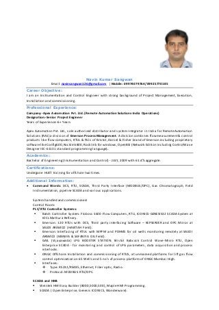 Navin Kumar Sangwan
Email: navinsangwan126@gmail.com | Mobile: 09974079764/09925770185
Career Objective:
I am an Instrumentation and Control Engineer with strong background of Project Management, Execution,
Installation and commissioning.
Professional Experience:
Company:-Apex Automation Pvt. Ltd. (Remote Automation Solutions-India Operations)
Designation:-Senior Project Engineer
Years of Experience:-6+ Years
Apex Automation Pvt. Ltd., sole authorized distributor and system integrator in India for Remote Automation
Solutions (RAS) a division of Emerson Process Management. A division combines flow measurement & control
products like flow computers, RTUs & PLCs of Bristol, Daniel & Fisher brand of Emerson including proprietary
software likeConfig600,Rocklink800, Rocklink for windows, OpenBSI (Network Edition including ControlWave
Designer IEC-61131 standard programming language).
Academics:
Bachelor of Engineering (Instrumentation and Control) - JULY, 2009 with 61.4% aggregate.
Certifications:
Undergone HUET training for offshore two times.
Additional Information:
 Command Words: DCS, RTU, SCADA, Third Party Interface (MODBUS/OPC), Gas Chromatograph, Field
Instrumentation, pipeline SCADA and various applications.
System handled and commissioned:
Control Room:
PLC/RTU Controller Systems:
 Batch Controller System: Floboss S600 Flow Computers, RTU, ICONICS-GENESIS32 SCADA System at
IOCL Mathura Refinery.
 Emerson: 120 RTUs with DCS, Third party interfacing Software – KEPSERVER and OPC Mirror at
SAUDI ARAMCO (HAWTAH Field).
 Emerson: Interfacing of RTUs with MPFM and PDHMS for oil wells monitoring remotely at SAUDI
ARAMCO (MANIFA & SAFANIYA OIL Field).
 GAIL (Vijayawada) LPG BOOSTER STATION: Bristol Babcock Control Wave-Micro RTU, Open
Enterprise SCADA - for monitoring and control of LPG parameters, data acquisition and process
interlocks.
 ONGC Offshore: Installation and commissioning of RTUS, at unmanned platforms for lift gas flow
control optimization on 65 Wells and 5 no's of process platform of ONGC Mumbai High.
 Interfaces:
 Type: RS232/RS485, Ethernet, Fiber optic, Radio.
 Protocol: MODBUS RTU/OPC.
SCADA and HMI:
 Weintek HMI Easy Builder (8000,5000,500), Maple HMI Programming.
 SCADA ( Open Enterprise, Genesis ICONICS, Wonderware).
 