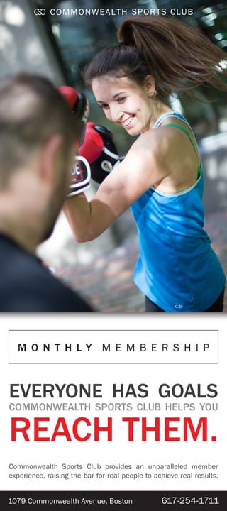 1079 Commonwealth Avenue, Boston 617-254-1711
EVERYONE HAS GOALS
COMMONWEALTH SPORTS CLUB HELPS YOU
REACH THEM.
Commonwealth Sports Club provides an unparalleled member
experience, raising the bar for real people to achieve real results.
M O N T H L Y M E M B E R S H I P
 