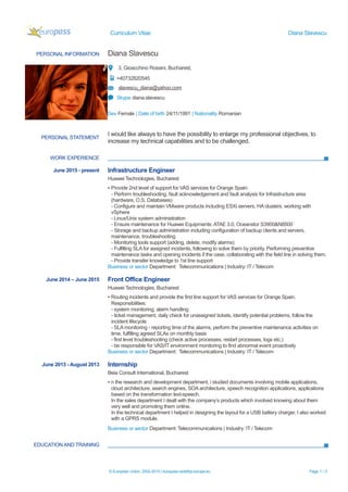 Curriculum Vitae Diana Slavescu
PERSONAL INFORMATION Diana Slavescu
3, Gioacchino Rossini, Bucharest,
+40732820545
slavescu_diana@yahoo.com
Skype diana.slavescu
Sex Female | Date of birth 24/11/1991 | Nationality Romanian
WORK EXPERIENCE
EDUCATION AND TRAINING
© European Union, 2002-2015 | europass.cedefop.europa.eu Page 1 / 3
PERSONAL STATEMENT
I would like always to have the possibility to enlarge my professional objectives, to
increase my technical capabilities and to be challenged.
June 2015 - present Infrastructure Engineer
Huawei Technologies, Bucharest
▪ Provide 2nd level of support for VAS services for Orange Spain:
- Perform troubleshooting, fault acknowledgement and fault analysis for Infrastructure area
(hardware, O.S, Databases)
- Configure and maintain VMware products including ESXi servers, HA clusters, working with
vSphere
- Linux/Unix system administration
- Ensure maintenance for Huawei Equipments: ATAE 3.0, Oceanstor S3900&N8500
- Storage and backup administration including configuration of backup clients and servers,
maintenance, troubleshooting
- Monitoring tools support (adding, delete, modify alarms)
- Fulfilling SLA for assigned incidents, following to solve them by priority. Performing preventive
maintenance tasks and opening incidents if the case, collaborating with the field line in solving them.
- Provide transfer knowledge to 1st line support
Business or sector Department: Telecommunications | Industry: IT / Telecom
June 2014 – June 2015 Front Office Engineer
Huawei Technologies, Bucharest
▪ Routing incidents and provide the first line support for VAS services for Orange Spain.
Responsibilities:
- system monitoring, alarm handling
- ticket management, daily check for unassigned tickets, identify potential problems, follow the
incident lifecycle
- SLA monitoring - reporting time of the alarms, perform the preventive maintenance activities on
time, fulfilling agreed SLAs on monthly basis
- first level troubleshooting (check active processes, restart processes, logs etc.)
- be responsible for VAS/IT environment monitoring to find abnormal event proactively
Business or sector Department: Telecommunications | Industry: IT / Telecom
June 2013 - August 2013 Internship
Beia Consult International, Bucharest
▪ n the research and development department, i studied documents involving mobile applications,
cloud architecture, search engines, SOA architecture, speech recognition applications, applications
based on the transformation text-speech.
In the sales department I dealt with the company’s products which involved knowing about them
very well and promoting them online.
In the technical department I helped in designing the layout for a USB battery charger. I also worked
with a GPRS module.
Business or sector Department: Telecommunications | Industry: IT / Telecom
 