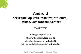 Android
    Securitate, Aplicatii, Manifest, Structura,
        Resurse, Componente, Context
                            Vlad PETRE

                     vlad@vladpetre.com
                http://twitter.com/vladpetre88
              http://facebook.com/vladpetre88
          http://www.linkedin.com/in/vladpetre88


1           Scoala de Vara IP Workshop 2011 – Calimanesti Valcea
 